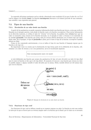 Lenguaje C
La expresi´on del primer par´ametro real se calcula, obteniendo como resultado 12 (ya que el valor de a es 7) el
cual se asigna a la variable num1. La funci´on encontprom desconoce si el n´umero procede de una constante,
una variable o una expresi´on m´as general.
7.3. Tipos de una funci´on
7.3.1. Devoluci´on de un valor desde una funci´on
A partir de los par´ametros se puede comunicar informaci´on desde una funci´on que invoca, a otra que recibe la
llamada (en el ejemplo anterior, ser´ıa desde la funci´on main a la funci´on encontprom). Para enviar informaci´on
en la direcci´on contraria, se utiliza el valor de “retorno” de la funci´on. La palabra clave return hace que un
valor se transmita como retorno de la funci´on invocada, en el ejemplo el valor a retornar es el contenido de
la variable promedio. Una funci´on que posea valor de retorno deber´a declararse con el mismo tipo que tiene
dicho valor. En el ejemplo, el tipo de promedio es ﬂoat, por lo tanto el tipo de la funci´on encontprom tambi´en
deber´a ser ﬂoat.
Como ya fue comentado anteriormente, si no se indica el tipo de una funci´on el lenguaje supone que la
funci´on es de tipo int.
Es importante tener en cuenta que la declaraci´on de tipo forma parte de la deﬁnici´on de la funci´on, reﬁ-
ri´endose a su valor de retorno y no a sus par´ametros, as´ı en el encabezado siguiente:
ﬂoat encontprom(int num1, int num2)
se est´a deﬁniendo una funci´on que acepta dos par´ametros de tipo int pero devuelve un valor de tipo ﬂoat
(por lo tanto la funci´on se dice que es de tipo ﬂoat). Al momento de invocar a una funci´on que retorna un valor
es posible asignar a alguna variable el valor devuelto por la misma. Dicha variable deber´a ser del mismo tipo
que el de la funci´on.
Figura 2: Ejemplo de devoluci´on de un valor desde una funci´on
7.3.2. Funciones de tipo void
Las funciones de tipo void se deﬁnen cuando no se requiere regresar un valor. La funci´on en este caso realiza
la tarea por la que se invoc´o pero no retorna ning´un valor a la funci´on que la llam´o, por lo tanto no es necesaria
´Area de Servicios - Departamento de Inform´atica - Universidad Nacional de San Luis
28
 