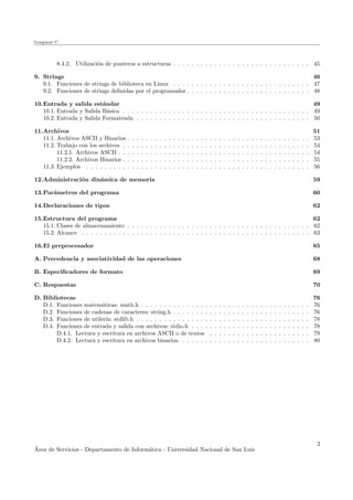 Lenguaje C
8.4.2. Utilizaci´on de punteros a estructuras . . . . . . . . . . . . . . . . . . . . . . . . . . . . . . 45
9. Strings 46
9.1. Funciones de strings de biblioteca en Linux . . . . . . . . . . . . . . . . . . . . . . . . . . . . . . 47
9.2. Funciones de strings deﬁnidas por el programador . . . . . . . . . . . . . . . . . . . . . . . . . . . 48
10.Entrada y salida est´andar 49
10.1. Entrada y Salida B´asica . . . . . . . . . . . . . . . . . . . . . . . . . . . . . . . . . . . . . . . . . 49
10.2. Entrada y Salida Formateada . . . . . . . . . . . . . . . . . . . . . . . . . . . . . . . . . . . . . . 50
11.Archivos 51
11.1. Archivos ASCII y Binarios . . . . . . . . . . . . . . . . . . . . . . . . . . . . . . . . . . . . . . . . 53
11.2. Trabajo con los archivos . . . . . . . . . . . . . . . . . . . . . . . . . . . . . . . . . . . . . . . . . 54
11.2.1. Archivos ASCII . . . . . . . . . . . . . . . . . . . . . . . . . . . . . . . . . . . . . . . . . . 54
11.2.2. Archivos Binarios . . . . . . . . . . . . . . . . . . . . . . . . . . . . . . . . . . . . . . . . . 55
11.3. Ejemplos . . . . . . . . . . . . . . . . . . . . . . . . . . . . . . . . . . . . . . . . . . . . . . . . . 56
12.Administraci´on din´amica de memoria 59
13.Par´ametros del programa 60
14.Declaraciones de tipos 62
15.Estructura del programa 62
15.1. Clases de almacenamiento . . . . . . . . . . . . . . . . . . . . . . . . . . . . . . . . . . . . . . . . 62
15.2. Alcance . . . . . . . . . . . . . . . . . . . . . . . . . . . . . . . . . . . . . . . . . . . . . . . . . . 63
16.El preprocesador 65
A. Precedencia y asociatividad de las operaciones 68
B. Especiﬁcadores de formato 69
C. Respuestas 70
D. Bibliotecas 76
D.1. Funciones matem´aticas: math.h . . . . . . . . . . . . . . . . . . . . . . . . . . . . . . . . . . . . . 76
D.2. Funciones de cadenas de caracteres: string.h . . . . . . . . . . . . . . . . . . . . . . . . . . . . . . 76
D.3. Funciones de utiler´ıa: stdlib.h . . . . . . . . . . . . . . . . . . . . . . . . . . . . . . . . . . . . . . 78
D.4. Funciones de entrada y salida con archivos: stdio.h . . . . . . . . . . . . . . . . . . . . . . . . . . 78
D.4.1. Lectura y escritura en archivos ASCII o de textos . . . . . . . . . . . . . . . . . . . . . . 79
D.4.2. Lectura y escritura en archivos binarios. . . . . . . . . . . . . . . . . . . . . . . . . . . . . 80
´Area de Servicios - Departamento de Inform´atica - Universidad Nacional de San Luis
2
 
