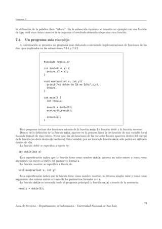 Lenguaje C
la utilizaci´on de la palabra clave “return”. En la subsecci´on siguiente se muestra un ejemplo con una funci´on
de tipo void cuya ´unica tarea es la de imprimir el resultado obtenido al ejecutar otra funci´on.
7.4. Un programa m´as complejo
A continuaci´on se presenta un programa m´as elaborado conteniendo implementaciones de funciones de los
dos tipos explicados en las subsecciones 7.3.1 y 7.3.2.
#include <stdio.h>
int doble(int x) {
return (2 * x);
}
void mostrar(int x, int y){
printf("el doble de %d es %dn",x,y);
return;
}
int main() {
int result;
result = doble(5);
mostrar(5,result);
return(0);
}
Este programa incluye dos funciones adem´as de la funci´on main. La funci´on doble y la funci´on mostrar
Dentro de la deﬁnici´on de la funci´on main, aparece en la primera l´ınea la declaraci´on de una variable local
llamada result de tipo entero. Notar que, las declaraciones de las variables locales aparecen dentro del cuerpo
de la funci´on (es decir dentro de las llaves). Esta variable, por ser local a la funci´on main, s´olo podr´a ser utilizada
dentro de ella.
La funci´on doble se especiﬁca a trav´es de:
int doble(int x)
Esta especiﬁcaci´on indica que la funci´on tiene como nombre doble, retorna un valor entero y toma como
argumento un entero a trav´es del par´ametro formal x.
La funci´on mostrar se especiﬁca a trav´es de:
void mostrar(int x, int y)
Esta especiﬁcaci´on indica que la funci´on tiene como nombre mostrar, no retorna ning´un valor y toma como
argumento dos valores entero a trav´es de los par´ametros formales x e y.
La funci´on doble es invocada desde el programa principal (o funci´on main) a trav´es de la sentencia:
result = doble(5);
´Area de Servicios - Departamento de Inform´atica - Universidad Nacional de San Luis
29
 