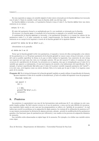 Lenguaje C
En esta expresi´on se asigna a la variable result el valor entero retornado por la funci´on doble al ser invocada
con el valor 5. Tanto la variable result como la funci´on doble son del tipo int.
La funci´on doble es invocada, y el par´ametro formal x toma el valor 5. La funci´on doble tiene una ´unica
sentencia en su cuerpo:
return (2 * x);
El valor del par´ametro formal x es multiplicado por 2 y ese resultado es retornado por la funci´on.
Al retornar a la funci´on main, el resultado de la invocaci´on es asignado a la variable local result.
A continuaci´on la funci´on mostrar es invocada, y los par´ametros formales x e y toman los valores de los
par´ametros reales 5 y el valor contenido en result, respectivamente. La funci´on mostrar tiene como ´unica
sentencia en su cuerpo la de imprimir a trav´es de la funci´on printf de la siguiente forma:
printf("el doble de %d es %dn",x,y);
obteni´endose en la pantalla:
el doble de 5 es 10
Notar que la funci´on printf recibe tres par´ametros, el segundo y tercero de ellos corresponden a los valores
de los par´ametros x e y. El primer par´ametro de la funci´on printf se conoce como string de formato, a trav´es
del cual es posible especiﬁcar la forma en la que se debe realizar la impresi´on. Los caracteres de este string
son impresos tal cual como fue visto en el ejemplo anterior. El uso del caracter % indica el comienzo de una
secuencia de especiﬁcaci´on de formato. La secuencia no es impresa, sino que es reemplazada por el valor de la
variable que aparece a continuaci´on, el cual ser´a impreso de acuerdo a las indicaciones del especiﬁcador. En el
ejemplo, el primer especiﬁcador %d indica que el valor de la primer variable (segundo par´ametro del “printf”),
x en este caso, ser´a impreso como un entero decimal. Esta es la raz´on por la que el valor 5 es impreso como
parte de la oraci´on.
Pregunta 30 En el string de formato de la funci´on printf tambi´en se puede utilizar el especiﬁcador de formato
%x para imprimir el valor de la variable en hexadecimal. ¿Cu´al es la salida del siguiente trozo de programa?
#include <stdio.h>
int main() {
int i;
i = 255;
printf("%d %xn",i,i);
return(0);
}
8. Punteros
Los punteros (o apuntadores) son una de las herramientas m´as poderosas de C, sin embargo en este caso,
poder implica peligro. Es f´acil cometer errores en el uso de punteros, y estos son los m´as dif´ıciles de encontrar,
una expresi´on t´ıpica usada en este caso por los programadores se reﬁere a la “p´erdida de un puntero”, lo cual
indica que ocurri´o un problema en la asignaci´on de alg´un puntero. La ventaja de la utilizaci´on de punteros en C
es que mejora enormemente la eﬁciencia de algunos procesos, adem´as , permite la modiﬁcaci´on de los par´ametros
pasados a las funciones (paso de par´ametros por referencia) y son usados en los procesos de asignaci´on din´amica
de memoria.
Las variables est´an almacenadas en alg´un lugar de la memoria. Por ejemplo, si se deﬁne una variable entera
como sigue:
´Area de Servicios - Departamento de Inform´atica - Universidad Nacional de San Luis
30
 