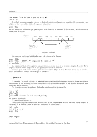 Lenguaje C
int *punt; /* se declara un puntero a int */
int j = 5;
Se declar´o un puntero punt a enteros, es decir, el contenido del puntero es una direcci´on que apunta a un
objeto de tipo entero. Si se hiciese la siguiente asignaci´on:
punt = &j;
estar´ıa correcta e implicar´ıa que punt apunta a la direcci´on de memoria de la variable j. Gr´aﬁcamente se
muestra en la ﬁgura 5:
Figura 5: Punteros
Los punteros pueden ser inicializados, para ello existen varias formas:
punt = NULL;
punt = (int *) 285395; /* asignacion de direccion */
/* absoluta */
En la primera l´ınea se le asigna un nulo, es como decir que todav´ıa no apunta a ning´un elemento. En la
segunda l´ınea se hace la asignaci´on de una posici´on espec´ıﬁca de memoria.
Entonces, para declarar un puntero, primero se especiﬁca el tipo de dato (b´asico o creado por el usuario),
luego el nombre del puntero precedido por el car´acter *.
Operador ∗
El operador * es unario y toma a su operando como una direcci´on de memoria, entonces el operador accede
al contenido de esa direcci´on. Se llama tambi´en operador de desreferenciaci´on y nos permite acceder al valor
apuntado por un puntero.
Por ejemplo, suponga las variables declaradas anteriormente y la asignaci´on,
int *punt;
int j = 5;
punt = &j;
printf("El contenido de punt es: %d",*punt);
en pantalla imprimir´ıa:
El contenido de punt es: 5
Es decir imprimir´ıa el contenido de la direcci´on a la que apunta punt. Habr´ıa sido igual haber impreso la
variable j. Si se declarara otra variable int, igualmente es v´alido hacer:
int *punt;
int j =5 , otro;
punt = &j;
:
:
otro = *punt;
´Area de Servicios - Departamento de Inform´atica - Universidad Nacional de San Luis
32
 