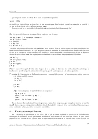 Lenguaje C
que asignar´ıa a otro el dato 5. Si se hace la siguiente asignaci´on:
*punt = 200;
se modiﬁca el contenido de la direcci´on a la que apunta punt. Por lo tanto tambi´en se modiﬁc´o la variable j,
ya que la direcci´on de esta es a la que apunta punt.
Pregunta: cu´al es el contenido de la variable otro despu´es de la ´ultima asignaci´on?
Hay ciertas restricciones en la asignaci´on de punteros, por ejemplo:
int *p,*q,*r; /* 3 punteros a entero*/
int array[20], var1;
q = 568200;
r = &array;
p = &(var1 + 5);
Todas las asignaciones anteriores son err´oneas. A un puntero no se le puede asignar un valor cualquiera si no
existe una conversi´on expl´ıcita de tipo. No puede recibir la direcci´on de un nombre de un arreglo dado que este
´ultimo es un puntero al primer elemento del arreglo. La ´ultima asignaci´on tambi´en es ilegal ya que se pretende
asignar la posici´on de var1 mas 5 posiciones de memoria. Las siguientes asignaciones son correctas:
int *p,*q;
int array[20],var1;
p = NULL;
q = &array[5];
p = q;
Primero a p se le asign´o el valor nulo, luego a q se le asign´o la direcci´on del sexto elemento del arreglo y
ﬁnalmente a p se le asign´o la misma direcci´on que q, por lo tanto apuntan a la misma posici´on.
Pregunta 31 Suponga que se declaran dos punteros y una variable entera, y se hace apuntar a ambos punteros
a la misma variable entera:
int *p,*q;
int i = 5;
p = &i;
q = &i;
¿Qu´e valores imprime el siguiente trozo de programa?
*p = *p + 1;
printf("%d %d %dn",*p,*q,i);
i++;
printf("%d %d %dn",*p,*q,i);
Hasta ahora se ha usado impl´ıcitamente punteros en nuestros programas, por ejemplo al invocar la funci´on
scanf, donde se pasa como par´ametro la direcci´on de la variable, o cuando al invocar una funci´on con arreglos
como par´ametro actual, modiﬁca los valores contenidos.
8.1. Punteros como par´ametros
En C el pasaje de par´ametros es por valor, por lo que se torna imposible la deﬁnici´on de funciones que
modiﬁquen el contenido de los par´ametros actuales de una invocaci´on. Se sabe que cuando se pasa como
par´ametro una variable a una funci´on, esta no logra modiﬁcar el valor de la variable, esto ocurre porque fue
´Area de Servicios - Departamento de Inform´atica - Universidad Nacional de San Luis
33
 
