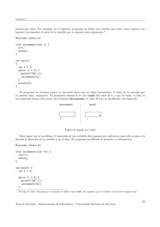 Lenguaje C
pasada por valor. Por ejemplo, en el siguiente programa se deﬁne una funci´on que tiene como objetivo (no
logrado) incrementar el valor de la variable que es pasada como argumento 4
.
#include <stdio.h>
void incremento(int x) {
x++;
return;
}
int main()
{
int i = 0;
while (i < 5) {
printf("%d",i);
incremento(i);
}
return(0);
}
El programa no termina nunca su ejecuci´on dado que no logra incrementar el valor de la variable que
es pasada como argumento. El par´ametro formal x es una copia del valor de i, y por lo tanto, si bien es
incrementado dentro del cuerpo de la funci´on incremento, el valor de i no es modiﬁcado (ver ﬁgura 6).
i
main()incremento()
1 0
x
Figura 6: pasaje por valor
Para lograr que se modiﬁque el contenido de una variable debe pasarse por referencia, para ello se pasa a la
funci´on la direcci´on de la variable y no el dato. El programa modiﬁcado se presenta a continuaci´on:
#include <stdio.h>
void incremento(int *x) {
(*x)++;
return;
}
int main() {
int i = 0;
while (i < 5) {
printf("%d",i);
incremento(&i);
}
4El tipo de valor retornado por la funci´on se deﬁne como void, esto signiﬁca que en realidad no devuelve ning´un valor
´Area de Servicios - Departamento de Inform´atica - Universidad Nacional de San Luis
34
 