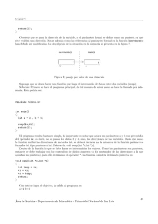 Lenguaje C
return(0);
}
Observar que se pasa la direcci´on de la variable, y el par´ametro formal se deﬁne como un puntero, ya que
´este recibir´a una direcci´on. Notar adem´as como las referencias al par´ametro formal en la funci´on incremento
han debido ser modiﬁcadas. La descripci´on de la situaci´on en la memoria se presenta en la ﬁgura 7.
x
1
i
main()incremento()
Figura 7: pasaje por valor de una direcci´on
Suponga que se desea hacer una funci´on que haga el intercambio de datos entre dos variables (swap).
Soluci´on: Primero se hace el programa principal, de tal manera de saber como se hace la llamada por refe-
rencia. Este podr´ıa ser:
#include <stdio.h>
int main()
{
int a = 2 , b = 4;
swap(&a,&b);
return(0);
}
El programa resulta bastante simple, lo importante es notar que ahora los par´ametros a y b van precedidos
del operador &, es decir, no se pasan los datos 2 y 4, sino, las direcciones de las variables. Dado que como
la funci´on recibi´o las direcciones de variables int, se deber´a declarar en la cabecera de la funci´on par´ametros
formales del tipo punteros a int. Esto ser´ıa: void swap(int *x,int *y).
Dentro de la funci´on lo que se debe hacer es intercambiar los valores. Como los par´ametros son punteros,
entonces se debe trabajar con los contenidos de dichos punteros (o los contenidos de las direcciones a la que
apuntan los punteros), para ello utilizamos el operador *. La funci´on completa utilizando punteros es:
void swap(int *x,int *y)
{
int temp = *x;
*x = *y;
*y = temp;
return;
}
Con esto se logra el objetivo, la salida al programa es:
a=2 b=4
´Area de Servicios - Departamento de Inform´atica - Universidad Nacional de San Luis
35
 