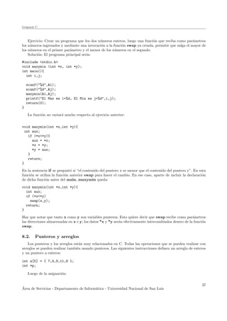 Lenguaje C
Ejercicio: Crear un programa que lea dos n´umeros enteros, luego una funci´on que reciba como par´ametros
los n´umeros ingresados y mediante una invocaci´on a la funci´on swap ya creada, permitir que salga el mayor de
los n´umeros en el primer par´ametro y el menor de los n´umeros en el segundo.
Soluci´on: El programa principal ser´ıa:
#include <stdio.h>
void maxymin (int *x, int *y);
int main(){
int i,j;
scanf("%d",&i);
scanf("%d",&j);
maxymin(&i,&j);
printf("El Max es i=%d, El Min es j=%d",i,j);
return(0);
}
La funci´on no variar´a mucho respecto al ejercicio anterior:
void maxymin(int *x,int *y){
int aux;
if (*x<*y){
aux = *x;
*x = *y;
*y = aux;
}
return;
}
En la sentencia if se pregunt´o si “el contenido del puntero x es menor que el contenido del puntero y”. En esta
funci´on se utiliza la funci´on anterior swap para hacer el cambio. En ese caso, aparte de incluir la declaraci´on
de dicha funci´on antes del main, maxymin queda:
void maxymin(int *x,int *y){
int aux;
if (*x<*y)
swap(x,y);
return;
}
Hay que notar que tanto x como y son variables punteros. Esto quiere decir que swap recibe como par´ametros
las direcciones almacenadas en x e y; los datos *x y *y ser´an efectivamente intercambiados dentro de la funci´on
swap.
8.2. Punteros y arreglos
Los punteros y los arreglos est´an muy relacionados en C. Todas las operaciones que se pueden realizar con
arreglos se pueden realizar tambi´en usando punteros. Las siguientes instrucciones deﬁnen un arreglo de enteros
y un puntero a enteros:
int a[5] = { 7,4,9,11,8 };
int *p;
Luego de la asignaci´on:
´Area de Servicios - Departamento de Inform´atica - Universidad Nacional de San Luis
37
 