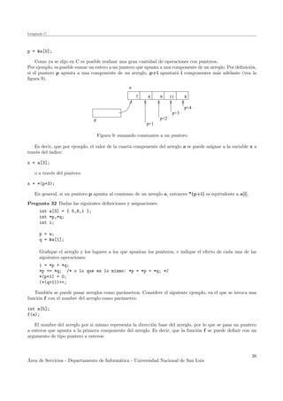 Lenguaje C
p = &a[0];
Como ya se dijo en C es posible realizar una gran cantidad de operaciones con punteros.
Por ejemplo, es posible sumar un entero a un puntero que apunta a una componente de un arreglo. Por deﬁnici´on,
si el puntero p apunta a una componente de un arreglo, p+i apuntar´a i componentes m´as adelante (vea la
ﬁgura 9).
7 4 9 11 8
p
a
p+4
p+3
p+2
p+1
Figura 9: sumando constantes a un puntero
Es decir, que por ejemplo, el valor de la cuarta componente del arreglo a se puede asignar a la variable x a
trav´es del ´ındice:
x = a[3];
o a trav´es del puntero:
x = *(p+3);
En general, si un puntero p apunta al comienzo de un arreglo a, entonces *(p+i) es equivalente a a[i].
Pregunta 32 Dadas las siguientes deﬁniciones y asignaciones:
int a[3] = { 5,8,1 };
int *p,*q;
int i;
p = a;
q = &a[1];
Graﬁque el arreglo y los lugares a los que apuntan los punteros, e indique el efecto de cada una de las
siguientes operaciones:
i = *p + *q;
*p += *q; /* o lo que es lo mismo: *p = *p + *q; */
*(p+1) = 0;
(*(q+1))++;
Tambi´en se puede pasar arreglos como par´ametros. Considere el siguiente ejemplo, en el que se invoca una
funci´on f con el nombre del arreglo como par´ametro:
int a[5];
f(a);
El nombre del arreglo por si mismo representa la direcci´on base del arreglo, por lo que se pasa un puntero
a enteros que apunta a la primera componente del arreglo. Es decir, que la funci´on f se puede deﬁnir con un
argumento de tipo puntero a enteros:
´Area de Servicios - Departamento de Inform´atica - Universidad Nacional de San Luis
38
 