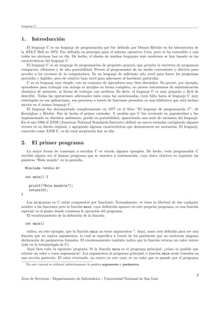 Lenguaje C
1. Introducci´on
El lenguaje C es un lenguaje de programaci´on que fue deﬁnido por Dennis Ritchie en los laboratorios de
la AT&T Bell en 1972. Fue deﬁnido en principio para el sistema operativo Unix, pero se ha extendido a casi
todos los sistemas hoy en d´ıa. De hecho, el dise˜no de muchos lenguajes m´as modernos se han basado en las
caracter´ısticas del lenguaje C.
El lenguaje C es un lenguaje de programaci´on de prop´osito general, que permite la escritura de programas
compactos, eﬁcientes y de alta portabilidad. Provee al programador de un medio conveniente y efectivo para
acceder a los recursos de la computadora. Es un lenguaje de suﬁciente alto nivel para hacer los programas
portables y legibles, pero de relativo bajo nivel para adecuarse al hardware particular.
C es un lenguaje muy simple, con un conjunto de operadores muy bien dise˜nados. No provee, por ejemplo,
operadores para trabajar con strings ni arreglos en forma completa, no provee mecanismos de administraci´on
din´amica de memoria, ni forma de trabajar con archivos. Es decir, el lenguaje C es muy peque˜no y f´acil de
describir. Todas las operaciones adicionales tales como las mencionadas, cuya falta har´ıa al lenguaje C muy
restringido en sus aplicaciones, son provistas a trav´es de funciones presentes en una biblioteca que est´a incluso
escrita en el mismo lenguaje C.
El lenguaje fue documentado completamente en 1977 en el libro “El lenguaje de programaci´on C”, de
Kernighan y Ritchie. Fue de hecho el primer est´andar. A medida que C fue creciendo en popularidad y fue
implementado en distintos ambientes, perdi´o su portabilidad, apareciendo una serie de variantes del lenguaje.
En el a˜no 1988 el ANSI (American National Standards Institute) deﬁni´o un nuevo est´andar corrigiendo algunos
errores en su dise˜no original, y agregando algunas caracter´ısticas que demostraron ser necesarias. El lenguaje,
conocido como ANSI C, es de total aceptaci´on hoy en d´ıa.
2. El primer programa
La mejor forma de comenzar a estudiar C es viendo algunos ejemplos. De hecho, todo programador C
escribi´o alguna vez el famoso programa que se muestra a continuaci´on, cuyo ´unico objetivo es imprimir las
palabras “Hola mundo” en la pantalla.
#include <stdio.h>
int main() {
printf("Hola mundon");
return(0);
}
Los programas en C est´an compuestos por funciones. Normalmente, se tiene la libertad de dar cualquier
nombre a las funciones pero la funci´on main, cuya deﬁnici´on aparece en este peque˜no programa, es una funci´on
especial: es el punto donde comienza le ejecuci´on del programa.
El encabezamiento de la deﬁnici´on de la funci´on:
int main()
indica, en este ejemplo, que la funci´on main no tiene argumentos 1
. Aqu´ı, main est´a deﬁnida para ser una
funci´on que no espera argumentos, lo cual se especiﬁca a trav´es de los par´entesis que no encierran ninguna
declaraci´on de par´ametros formales. El encabezamiento tambi´en indica que la funci´on retorna un valor entero
(int en la terminolog´ıa de C).
Aqu´ı bien cabe la siguiente pregunta: Si la funci´on main es el programa principal, ¿c´omo es posible que
retorne un valor o tome argumentos?. Los argumentos al programa principal, o funci´on main ser´an tratados en
una secci´on posterior. El valor retornado, un entero en este caso, es un valor que es pasado por el programa
1En este tutorial se utilizar´a indistintamente la palabra argumento y par´ametro
´Area de Servicios - Departamento de Inform´atica - Universidad Nacional de San Luis
3
 