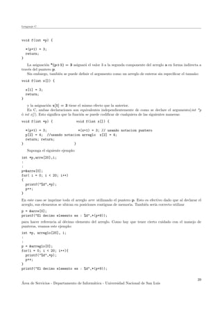 Lenguaje C
void f(int *p) {
*(p+1) = 3;
return;
}
La asignaci´on *(p+1) = 3 asignar´a el valor 3 a la segunda componente del arreglo a en forma indirecta a
trav´es del puntero p.
Sin embargo, tambi´en se puede deﬁnir el argumento como un arreglo de enteros sin especiﬁcar el tama˜no:
void f(int x[]) {
x[1] = 3;
return;
}
y la asignaci´on x[1] = 3 tiene el mismo efecto que la anterior.
En C, ambas declaraciones son equivalentes independientemente de como se declare el argumento(int *p
´o int x[]). Esto signiﬁca que la funci´on se puede codiﬁcar de cualquiera de las siguientes maneras:
void f(int *p) { void f(int x[]) {
*(p+1) = 3; *(x+1) = 3; // usando notacion puntero
p[2] = 4; //usando notacion arreglo x[2] = 4;
return; return;
} }
Suponga el siguiente ejemplo:
int *p,arre[20],i;
:
:
p=&arre[0];
for( i = 0; i < 20; i++)
{
printf("%d",*p);
p++;
}
En este caso se imprime todo el arreglo arre utilizando el puntero p. Esto es efectivo dado que al declarar el
arreglo, sus elementos se ubican en posiciones contiguas de memoria. Tambi´en ser´ıa correcto utilizar
p = &arre[0];
printf("El decimo elemento es : %d",*(p+9));
para hacer referencia al d´ecimo elemento del arreglo. Como hay que tener cierto cuidado con el manejo de
punteros, veamos este ejemplo:
int *p, arreglo[20], i;
:
:
p = &arreglo[0];
for(i = 0; i < 20; i++){
printf("%d",*p);
p++;
}
printf("El decimo elemento es : %d",*(p+9));
´Area de Servicios - Departamento de Inform´atica - Universidad Nacional de San Luis
39
 