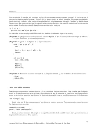Lenguaje C
Este es similar al anterior, sin embargo, no hace lo que supuestamente se desea, porqu´e?, la raz´on es que el
puntero fue incrementado 20 veces y despu´es del for ya no apunta al primer elemento del arreglo, por lo tanto
puede imprimir cualquier valor (que ser´ıa aquel ubicado 9 variables enteras m´as all´a). Tambi´en es posible hacer
la resta entre dos punteros, esto con el objeto de saber cuantos datos del tipo base (de los punteros) se encuentran
entre ambos. Igualmente se puede hacer la comparaci´on entre punteros:
if ( p > q )
printf("n p es mayor que qn");
En este caso indicar´ıa que p est´a ubicado en una posici´on de memoria superior a la de q.
Pregunta 33 ¿Es posible realizar operaciones tal como *(a+i) = 6 si se asume que a es un arreglo de enteros?.
En caso aﬁrmativo, ¿Cu´al es su signiﬁcado?.
Pregunta 34 ¿Cu´al es el objetivo de la siguiente funci´on?
void f(int n,int x[]) {
int i;
for(i = 0;i < n;i++) x[i] = 0;
return;
}
int main() {
int a[10],b[20];
f(10,a);
f(20,b);
return(0);
}
Pregunta 35 Considere la misma funci´on f de la pregunta anterior. ¿Cu´al es el efecto de las invocaciones?
f(5,a);
f(10,&b[5]);
.
Algo m´as sobre punteros
Los punteros no solamente pueden apuntar a tipos conocidos, sino que tambi´en a tipos creados por el usuario,
como es el caso de punteros a estructuras. Otro ejemplo de uso de punteros es cuando un arreglo es deﬁnido
como un arreglo de punteros, por ejemplo, la siguiente declaraci´on crea un arreglo de punteros de 5 elementos:
int *arrepunt[5];
donde cada una de las componentes del arreglo es un puntero a entero. En consecuencia, sentencias como
las siguientes son correctas:
arrepunt[0]=&var1;
printf("n%d",*arrepunt[0]);
donde, al primer elemento del arreglo se le asign´o la direcci´on de la variable entera var1, posteriormente se
imprimi´o el contenido de dicho puntero.
´Area de Servicios - Departamento de Inform´atica - Universidad Nacional de San Luis
40
 