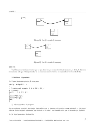 Lenguaje C
Figura 14: Uso del espacio de memoria
Figura 15: Uso del espacio de memoria
200 200
Un ´ultimo comentario es recalcar que lo que almacena p, es una direcci´on de memoria, es decir, la direcci´on
de memoria a la que est´a apuntando, en los esquemas anteriores ´esta se representa a trav´es de la ﬂecha.
Problemas Propuestos
1.- Para el siguiente extracto de programa:
int *p, arreglo[6], i;
:
: /* datos del arreglo: 5 4 56 32 21 50 */
p = arreglo;
for( i = 0; i < 6; i++)
{
printf("%d",*p);
printf("%p",p);
p++;
}
a) Indique que hace el programa.
b) Si el primer elemento del arreglo esta ubicado en la posici´on de memoria 13500, entonces, a que direc-
ci´on de memoria queda apuntando p al ﬁnalizar el ciclo for?, escriba cada valor que va saliendo por pantalla.
2.- Se tiene la siguiente declaraci´on:
´Area de Servicios - Departamento de Inform´atica - Universidad Nacional de San Luis
43
 