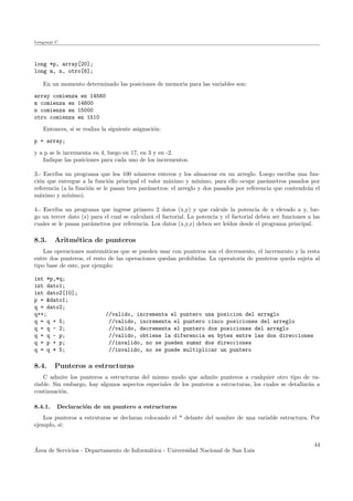 Lenguaje C
long *p, array[20];
long m, n, otro[6];
En un momento determinado las posiciones de memoria para las variables son:
array comienza en 14560
m comienza en 14600
n comienza en 15000
otro comienza en 1510
Entonces, si se realiza la siguiente asignaci´on:
p = array;
y a p se le incrementa en 4, luego en 17, en 3 y en -2.
Indique las posiciones para cada uno de los incrementos.
3.- Escriba un programa que lea 100 n´umeros enteros y los almacene en un arreglo. Luego escriba una fun-
ci´on que entregue a la funci´on principal el valor m´aximo y m´ınimo, para ello ocupe par´ametros pasados por
referencia (a la funci´on se le pasan tres par´ametros: el arreglo y dos pasados por referencia que contendr´an el
m´aximo y m´ınimo).
4.- Escriba un programa que ingrese primero 2 datos (x,y) y que calcule la potencia de x elevado a y, lue-
go un tercer dato (z) para el cual se calcular´a el factorial. La potencia y el factorial deben ser funciones a las
cuales se le pasan par´ametros por referencia. Los datos (x,y,z) deben ser le´ıdos desde el programa principal.
8.3. Aritm´etica de punteros
Las operaciones matem´aticas que se pueden usar con punteros son el decremento, el incremento y la resta
entre dos punteros, el resto de las operaciones quedan prohibidas. La operatoria de punteros queda sujeta al
tipo base de este, por ejemplo:
int *p,*q;
int dato1;
int dato2[10];
p = &dato1;
q = dato2;
q++; //valido, incrementa el puntero una posicion del arreglo
q = q + 5; //valido, incrementa el puntero cinco posiciones del arreglo
q = q - 2; //valido, decrementa el puntero dos posiciones del arreglo
q = q - p; //valido, obtiene la diferencia en bytes entre las dos direcciones
q = p + p; //invalido, no se pueden sumar dos direcciones
q = q * 5; //invalido, no se puede multiplicar un puntero
8.4. Punteros a estructuras
C admite los punteros a estructuras del mismo modo que admite punteros a cualquier otro tipo de va-
riable. Sin embargo, hay algunos aspectos especiales de los punteros a estructuras, los cuales se detallar´an a
continuaci´on.
8.4.1. Declaraci´on de un puntero a estructuras
Los punteros a estruturas se declaran colocando el * delante del nombre de una variable estructura. Por
ejemplo, si:
´Area de Servicios - Departamento de Inform´atica - Universidad Nacional de San Luis
44
 