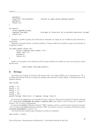 Lenguaje C
getchar();
scanf("%f", &(a->sueldo)); //acceso al campo sueldo mediante puntero
getchar();
return (0);
}
int main(){
struct empleado un_emp;
ingresar (&un_emp); //se pasa la "direccion" de la variable estructura "un_emp"
return (0);
}
Tambi´en es posible el pasaje de la direcci´on de solamente un campo de una variable de tipo estructura a
una funci´on.
Siguiendo el ejemplo anterior, se podr´ıa modiﬁcar el campo sueldo de la variable un emp en una funci´on, de
la siguiente manera:
int modif_sueldo (float *s){
printf ("Ingrese nuevo sueldo: n");
scanf ("%f", s);
getchar();
return (0);
}
donde s es un puntero con la direcci´on real del campo sueldo de la variable un emp. La invocaci´on a dicha
funci´on ser´ıa:
modif_sueldo (&(un_emp.sueldo));
9. Strings
Los strings son arreglos de caracteres. El caracter nulo, cuyo c´odigo ASCII es 0, se representa por ’0’ y
se utiliza para denotar el ﬁn de un string. Por ejemplo, para construir el string "hola", lo podemos hacer de la
siguiente manera:
char str[5];
str[0] = ’h’;
str[1] = ’o’;
str[2] = ’l’;
str[3] = ’a’;
str[4] = ’0’;
printf("string = %sn",str); /* imprime: string = hola */
La secuencia de asignaciones crea el string de cuatro caracteres. Notar que es necesario el caracter adicional
’0’, denominado terminador de string, o caracter nulo, para indicar el ﬁn de string. En el ejemplo el
caracter ’0’ lo coloca el programador.
La instrucci´on printf, utilizando el formato ” %s”, imprime caracter a caracter hasta encontrar el caracter
’0’. La instrucci´on scanf utilizando el formato ” %s”, lee caracter a caracter e incorpora al ﬁnal de la cadena
en forma autom´atica el caracter ’0’.
Una notaci´on m´as compacta para inicializar un string es la siguiente:
char str[5] = "hola";
´Area de Servicios - Departamento de Inform´atica - Universidad Nacional de San Luis
46
 