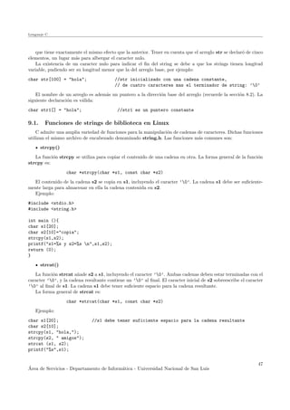 Lenguaje C
que tiene exactamente el mismo efecto que la anterior. Tener en cuenta que el arreglo str se declar´o de cinco
elementos, un lugar m´as para albergar el caracter nulo.
La existencia de un caracter nulo para indicar el ﬁn del string se debe a que los strings tienen longitud
variable, pudiendo ser su longitud menor que la del arreglo base, por ejemplo:
char str[100] = "hola"; //str inicializado con una cadena constante,
// de cuatro caracteres mas el terminador de string: ’0’
El nombre de un arreglo es adem´as un puntero a la direcci´on base del arreglo (recuerde la secci´on 8.2). La
siguiente declaraci´on es v´alida:
char str1[] = "hola"; //str1 es un puntero constante
9.1. Funciones de strings de biblioteca en Linux
C admite una amplia variedad de funciones para la manipulaci´on de cadenas de caracteres. Dichas funciones
utilizan el mismo archivo de encabezado denominado string.h. Las funciones m´as comunes son:
strcpy()
La funci´on strcpy se utiliza para copiar el contenido de una cadena en otra. La forma general de la funci´on
strcpy es:
char *strcpy(char *s1, const char *s2)
El contenido de la cadena s2 se copia en s1, incluyendo el caracter ’0’. La cadena s1 debe ser suﬁciente-
mente larga para almacenar en ella la cadena contenida en s2.
Ejemplo:
#include <stdio.h>
#include <string.h>
int main (){
char s1[20];
char s2[10]="copia";
strcpy(s1,s2);
printf("s1=%s y s2=%s n",s1,s2);
return (0);
}
strcat()
La funci´on strcat a˜nade s2 a s1, incluyendo el caracter ’0’. Ambas cadenas deben estar terminadas con el
caracter ’0’, y la cadena resultante contiene un ’0’ al ﬁnal. El caracter inicial de s2 sobreescribe el caracter
’0’ al ﬁnal de s1. La cadena s1 debe tener suﬁciente espacio para la cadena resultante.
La forma general de strcat es:
char *strcat(char *s1, const char *s2)
Ejemplo:
char s1[20]; //s1 debe tener suficiente espacio para la cadena resultante
char s2[10];
strcpy(s1, "hola,");
strcpy(s2, " amigos");
strcat (s1, s2);
printf("%s",s1);
´Area de Servicios - Departamento de Inform´atica - Universidad Nacional de San Luis
47
 