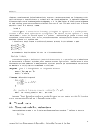 Lenguaje C
al sistema operativo cuando ﬁnaliza la ejecuci´on del programa. Este valor es utilizado por el sistema operativo
para determinar si el programa ﬁnaliz´o en forma correcta o se produjo alg´un error. Por convenci´on, el valor de
retorno que indica que el programa ﬁnaliza exitosamente es 0. Un valor distinto de 0 indica que el programa
no pudo terminar correctamente dado que se produjo alg´un tipo de error. Este valor es retornado al sistema
operativo a trav´es de la sentencia return.
return 0;
La funci´on printf es una funci´on de la biblioteca que imprime sus argumentos en la pantalla (mas for-
malmente se deﬁnir´a donde imprime en una secci´on posterior). En este caso, su ´unico argumento es el string
"Hola mundon", el cual ser´a entonces impreso en la pantalla. La secuencia n que aparece al ﬁnal del string
representa el caracter de nueva l´ınea o newline, que especiﬁca que las futuras impresiones deber´an comenzar en
el margen izquierdo de la siguiente l´ınea.
El mismo efecto podr´ıa haberse alcanzado con la siguiente secuencia de invocaciones a printf:
printf("Hola ");
printf("mundo");
printf("n");
Al comienzo del programa aparece una l´ınea con el siguiente contenido:
#include <stdio.h>
Es una instrucci´on para el preprocesador (se detallar´a m´as adelante), en la que se indica que se deben incluir
las deﬁniciones de la biblioteca de entrada/salida est´andar (standard input output). Esta instrucci´on es la que
habilita que funciones tales como printf puedan ser utilizadas. Recuerde que las funciones de entrada/salida
no pertenecen al lenguaje, estando su deﬁnici´on en bibliotecas.
Pregunta 1 ¿Cu´al es la salida producida por las siguientes sentencias?.
printf("Esta es una ");
printf("prueban");
Pregunta 2 El siguiente programa:
int main() {
printf("otra prueban");
return(0);
}
al ser compilado da el error que se muestra a continuaci´on. ¿Por qu´e?.
Error: la funcion printf no esta definida.
La secci´on 7.1 est´a destinada a consolidar y ampliar el tema de funciones para en la secci´on 7.4 ejemplicar
con un programa m´as elaborado que el planteado en esta secci´on.
3. Tipos de datos
3.1. Nombres de variables y declaraciones
La sentencia de declaraci´on es una de las caracter´ısticas m´as importantes de C. Mediante la sentencia
int num;
´Area de Servicios - Departamento de Inform´atica - Universidad Nacional de San Luis
4
 