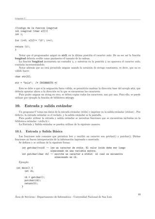 Lenguaje C
//codigo de la funcion longitud
int longitud (char s[]){
int i;
for (i=0; s[i]!= ’0’; i++);
return (i);
}
Notar que el programador asign´o en str2, en la ´ultima posici´on el caracter nulo. De no ser as´ı la funci´on
longitud deber´ıa recibir como par´ametro el tama˜no de la cadena.
La funci´on longitud incrementa un contador i, y mientras en la posici´on i no aparezca el caracter nulo,
contin´ua increment´andolo.
Notar adem´as que no est´a permitido asignar usando la notaci´on de strings constantes, es decir, que no es
v´alido hacer:
char str[5];
str = "hola"; /* INCORRECTO */
Esto se debe a que si la asignaci´on fuera v´alida, se permitir´ıa cambiar la direcci´on base del arreglo str, que
deber´ıa apuntar ahora a la direcci´on en la que se encuentran los caracteres.
Para poder asignar un string en otro, se deben copiar todos los caracteres, uno por uno. Para ello, se puede
utilizar por ejemplo la funci´on de biblioteca strcpy.
10. Entrada y salida est´andar
Un programa C toma sus datos de la entrada est´andar (stdin) e imprime en la salida est´andar (stdout) . Por
defecto, la entrada est´andar es el teclado, y la salida est´andar es la pantalla.
Para poder utilizar la entrada y salida est´andar se necesitan funciones que se encuentran incluidas en la
biblioteca est´andar <stdio.h>.
La Entrada y Salida est´andar se pueden utilizar de la siguiente manera:
10.1. Entrada y Salida B´asica
Las funciones m´as comunes que permiten leer y escribir un caracter son getchar() y putchar(). Dichas
funciones no hacen interpretaci´on de la informaci´on ingresada o mostrada.
Se deﬁnen y se utilizan de la siguiente forma:
int getchar(void) -- lee un caracter de stdin. El valor leido debe ser luego
almacenado en una variable entera.
int putchar(char ch) -- escribe un caracter a stdout el cual se encuentra
almacenado en ch.
Ejemplo:
int main() {
int ch;
ch = getchar();
putchar(ch);
return(0);
}
´Area de Servicios - Departamento de Inform´atica - Universidad Nacional de San Luis
49
 