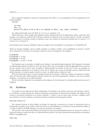 Lenguaje C
En el siguiente ejemplo se muestra la importancia del orden y la correspondencia de los argumentos de la
funci´on printf.
Ejemplo
int num;
num = 3;
printf("El doble de %d es %d y su cuadrado es %dn", num, num*2, num*num);
La salida del ejemplo ser´ıa: El doble de 3 es 6 y su cuadrado es 9.
Estas funciones, tanto scanf como printf, hacen ¨ınterpretaci´on”de la informaci´on le´ıda o mostrada. Por
ejemplo, si se ingresa la cadena 123 en formato decimal se almacena como un ´unico n´umero (el 123), en cambio
si lo ingresamos en formato string se almacena como una cadena de caracteres formada por el caracter 1, el
caracter 2 y el caracter 3.
Los formatos m´as comunes utilizados tanto por scanf como por printf se encuentran en el Ap´e´endice B.
Tanto la entrada est´andar como la salida est´andar se pueden cambiar. Una posibilidad es hacerlo a trav´es
de la redirecci´on en la l´ınea de comandos cuando se invoca el programa. Por ejemplo:
$ programa
$ programa < a.txt
$ programa > b.txt
$ programa < a.txt > b.txt
En el primer caso, la entrada y la salida son el teclado y la pantalla respectivamente. En el segundo, la entrada
es redireccionada desde el archivo a.txt, esto quiere decir que, por ejemplo, la funci´on getchar leer´a caracteres
de este archivo. En el tercer caso, la salida es redireccionada al archivo b.txt, por lo que, por ejemplo, la
funci´on printf imprimir´a en el archivo b.txt. En el ´ultimo caso, tanto la entrada como la salida han sido
redireccionadas: la entrada desde el archivo a.txt y la salida hacia el archivo b.txt.
El punto importante aqu´ı, es que las mismas funciones de entrada−salida son usadas, sin importar el dispo-
sitivo al cual han sido redireccionadas. Desde el punto de vista del programador, siempre se lee de la entrada
est´andar, y se imprime en la salida est´andar.
En las secciones siguientes se presentar´an s´olo algunas de las funciones de entrada salida provistas por el
lenguaje.
11. Archivos
Un archivo es una colecci´on de datos relacionados. C considera a un archivo como una serie de bytes y ofrece,
en su librer´ıa, un gran n´umero de rutinas o funciones que permiten el manejo de los mismos. El c´odigo de esas
rutinas se encuentra declarado en el archivo est´andar < stdio.h> por lo tanto antes de hacer cualquier tarea
que involucre el uso de archivos es necesario incluir al comienzo del programa la l´ınea:
#include <stdio.h>
Por razones t´ecnicas, se debe deﬁnir un bloque de memoria o estructura en el que se almacenar´a toda la
informaci´on asociada con el archivo. Esta estructura ya est´a deﬁnida en el archivo de encabezamiento stdio.h
y recibe el nombre de FILE. Siempre se usar´a con punteros a la misma.
Por lo tanto, solo es necesario declarar un puntero a esta estructura llamado puntero de manejo de archivo. A
trav´es del mismo se podr´a acceder a la informaci´on del archivo. La ´unica declaraci´on necesaria para un puntero
FILE se ejempliﬁca por:
FILE *fp;
´Area de Servicios - Departamento de Inform´atica - Universidad Nacional de San Luis
51
 