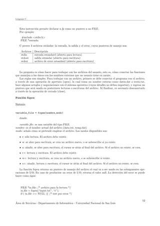 Lenguaje C
Esta instrucci´on permite declarar a fp como un puntero a un FILE.
Por ejemplo:
#include <stdio.h>
FILE *entrada;
C provee 3 archivos est´andar: la entrada, la salida y el error, cuyos punteros de manejo son:
Archivos Descripci´on
stdin entrada estandard (abierto para lectura)
stdout salida estandar (abierto para escritura)
stderr archivo de error estandard (abierto para escritura)
La pregunta es c´omo hacer para trabajar con los archivos del usuario, esto es, c´omo conectar las funciones
que manejan a los datos con los nombres externos que un usuario tiene en mente.
Las reglas son simples. Para trabajar con un archivo, primero se debe conectar el programa con el archivo,
a trav´es de una operaci´on de apertura (open), la cual toma un nombre externo como datos.dat o texto.txt,
hace algunos arreglos y negociaciones con el sistema operativo (cuyos detalles no deben importar), y regresa un
puntero que ser´a usado en posteriores lecturas o escrituras del archivo. Al ﬁnalizar, es necesario desconectarlo
a trav´es de la operaci´on de cerrado (close).
Funci´on fopen
Sintaxis:
variable_file = fopen(nombre,modo)
donde:
variable ﬁle: es una variable del tipo FILE.
nombre: es el nombre actual del archivo (data.txt, temp.dat)
modo: se˜nala c´omo se pretende emplear el archivo. Los modos disponibles son:
r: s´olo lectura. El archivo debe existir.
w: se abre para escritura, se crea un archivo nuevo, o se sobrescribe si ya existe.
a: a˜nadir, se abre para escritura, el cursor se sit´ua al ﬁnal del archivo. Si el archivo no existe, se crea.
r+: lectura y escritura. El archivo debe existir.
w+: lectura y escritura, se crea un archivo nuevo, o se sobrescribe si existe.
a+: a˜nadir, lectura y escritura, el cursor se sit´ua al ﬁnal del archivo. Si el archivo no existe, se crea.
La funci´on fopen retorna un puntero de manejo del archivo el cual va a ser usado en las subsiguientes ope-
raciones de I/O. En caso de producirse un error de I/O, retorna el valor null. La detecci´on del error se puede
hacer como sigue:
FILE *in ﬁle; /* archivo para la lectura */
in ﬁle = fopen(“input.txt”, “r”);
if ( in ﬁle == NULL ){ /* test por error */
´Area de Servicios - Departamento de Inform´atica - Universidad Nacional de San Luis
52
 