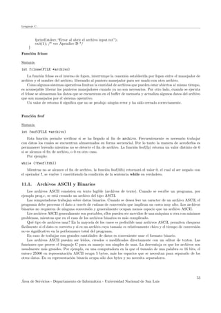 Lenguaje C
fprintf(stderr,“Error al abrir el archivo input.txt”);
exit(1); /* ver Apendice D */
}
Funci´on fclose
Sintaxis:
int fclose(FILE *archivo)
La funci´on fclose es el inverso de fopen, interrumpe la conexi´on establecida por fopen entre el manejador de
archivo y el nombre del archivo, liberando al puntero manejador para ser usado con otro archivo.
Como algunos sistemas operativos limitan la cantidad de archivos que pueden estar abiertos al mismo tiempo,
es aconsejable liberar los punteros manejadores cuando ya no son necesarios. Por otro lado, cuando se ejecuta
el fclose se almacenan los datos que se encuentran en el buﬀer de memoria y actualiza algunos datos del archivo
que son manejados por el sistema operativo.
Un valor de retorno 0 signiﬁca que no se produjo ning´un error y ha sido cerrado correctamente.
Funci´on feof
Sintaxis:
int feof(FILE *archivo)
Esta funci´on permite veriﬁcar si se ha llegado al ﬁn de archivo. Frecuentemente es necesario trabajar
con datos los cuales se encuentran almacenados en forma secuencial. Por lo tanto la manera de accederlos es
permanecer leyendo mientras no se detecte el ﬁn de archivo. La funci´on feof(fp) retorna un valor distinto de 0
si se alcanza el ﬁn de archivo, o 0 en otro caso.
Por ejemplo:
while (!feof(fdb))
Mientras no se alcance el ﬁn de archivo, la funci´on feof(fdb) retornar´a el valor 0, el cual al ser negado con
el operador !, se vuelve 1 convirtiendo la condici´on de la sentencia while en verdadero.
11.1. Archivos ASCII y Binarios
Los archivos ASCII consisten en texto legible (archivos de texto). Cuando se escribe un programa, por
ejemplo prog.c, se est´a creando un archivo del tipo ASCII.
Las computadoras trabajan sobre datos binarios. Cuando se desea leer un caracter de un archivo ASCII, el
programa debe procesar el dato a trav´es de rutinas de conversi´on que implican un costo muy alto. Los archivos
binarios no requieren de ninguna conversi´on y generalmente ocupan menos espacio que un archivo ASCII.
Los archivos ASCII generalmente son portables, ellos pueden ser movidos de una m´aquina a otra con m´ınimos
problemas, mientras que en el caso de los archivos binarios es m´as complicado.
Qu´e tipo de archivos usar? En la mayor´ıa de los casos es preferible usar archivos ASCII, permiten chequear
f´acilmente si el dato es correcto y si es un archivo cuyo tama˜no es relativamente chico y el tiempo de conversi´on
no es signiﬁcativo en la performance total del programa.
En caso de trabajar con grandes cantidades de datos es conveniente usar el formato binario.
Los archivos ASCII pueden ser le´ıdos, creados o modiﬁcados directamente con un editor de textos. Las
funciones que provee el lenguaje C para su manejo son simples de usar. La desventaja es que los archivos son
usualmente m´as grandes. Por ejemplo, en una computadora en la que el tama˜no de una palabra es 16 bits, el
entero 25000 en representaci´on ASCII ocupa 5 bytes, m´as los espacios que se necesitan para separarlo de los
otros datos. En su representaci´on binaria ocupa s´olo dos bytes y no necesita separadores.
´Area de Servicios - Departamento de Inform´atica - Universidad Nacional de San Luis
53
 