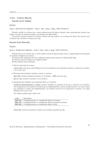 Lenguaje C
11.2.2. Archivos Binarios
Funci´on fwrite (Salida)
Sintaxis
size_t fwrite(void *puntero, size_t tam, size_t nreg, FILE *archivo)
Permite escribir en archivo uno o varios objetos(nreg) del mismo tama˜no (tam) apuntado por puntero que
se˜nala a la zona de memoria donde se encuentran los datos le´ıdos.
La funci´on retorna el n´umero de objetos escritos (de tipo size t), no el n´umero de bytes. En caso de error
el n´umero que devuelve es menos que nreg
Funci´on fread (Entrada)
Sintaxis
size_t fread(void *puntero, size_t tam, size_t nreg, FILE *archivo)
Permite leer de un archivo uno o varios objetos (nreg) de igual tama˜no (tam) y almacenarlos en la posici´on
de memoria se˜nalada por puntero.
El usuario debe asegurarse de tener suﬁciente espacio para contener la informaci´on le´ıda.
La funci´on retorna el n´umero de registros le´ıdos.
Existen adem´as otras funciones:
Para la detecci´on de errores:
ferror(fp) retorna un valor distinto de 0 si ha ocurrido un error durante la lectura o escritura en archivo,
o 0 en otro caso.
Funciones que permiten trabajar caracter a caracter:
getc(fp) retorna el pr´oximo caracter en el archivo, o EOF si no hay m´as.
putc(c,fp) escribe el caracter c en el archivo.
Funciones que trabajan con la posici´on f´ısica en el archivo:
fseek(fp,desplazamiento,origen) permite modiﬁcar la posici´on de lectura y escritura en el archivo.
Sus argumentos son el puntero al archivo fp, un desplazamiento en bytes desplazamiento y un valor origen
que especiﬁca el origen del desplazamiento. La funci´on retorna 0 si la operaci´on es exitosa y un valor
distinto de 0 en otro caso.
Los valores posibles para origen son:
origen descripci´on
SEEK SET el desplazamiento es considerado desde el comienzo.
SEEK CUR el desplazamiento es considerado desde la posici´on corriente.
SEEK END el desplazamiento es considerado desde el ﬁnal.
ftell(fp) retorna la posici´on corriente en el archivo apuntado por fp.
´Area de Servicios - Departamento de Inform´atica - Universidad Nacional de San Luis
55
 
