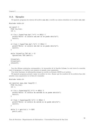 Lenguaje C
11.3. Ejemplos
El siguiente programa lee enteros del archivo num.dat y escribe sus valores absolutos en el archivo abs.dat:
#include <stdio.h>
int main() {
FILE *in,*out;
int i;
if ((in = fopen("num.dat","r")) == NULL) {
printf("Error: el archivo num.dat no se puede abrirn");
exit(1);
}
if ((out = fopen("abs.dat","w")) == NULL) {
printf("Error: el archivo abs.dat no se puede abrirn");
exit(1);
}
while (fscanf(in,"%d",&i) > 0)
fprintf(out,"%d",abs(i));
fclose(in);
fclose(out);
return(0);
}
Las dos ´ultimas sentencias corresponden a la invocaci´on de la funci´on fclose, la cual cierra la conexi´on
entre el programa y el archivo cuyo puntero es pasado como argumento.
Con estas funciones, la informaci´on siempre se escribe en formato ASCII en el archivo.
El siguiente programa permite copiar un archivo en otro. Asume que los nombres de los archivos han sido
pasados como argumentos en la l´ınea de comandos:
#include <stdio.h>
int main(int argc,char *argv[]) {
FILE *in,*out;
int c;
if ((in = fopen(argv[1],"r")) == NULL) {
printf("Error: el archivo de entrada no se puede abrirn");
exit(1);
}
if ((out = fopen(argv[2],"w")) == NULL) {
printf("Error: el archivo de salida no se puede abrirn");
exit(1);
}
while (c = getc(in),c != EOF)
putc(c,out);
´Area de Servicios - Departamento de Inform´atica - Universidad Nacional de San Luis
56
 