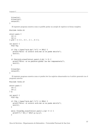 Lenguaje C
fclose(in);
fclose(out);
return(0);
}
El siguiente programa muestra como es posible grabar un arreglo de registros en forma completa:
#include <stdio.h>
struct punto {
int x;
int y;
} p[2] = { { 2 , 3 } , { 1 , 8 } };
int main() {
FILE *fp;
if ((fp = fopen("arch.dat","w")) == NULL) {
printf("Error: el archivo arch.dat no se puede abrirn");
exit(1);
}
if (fwrite(p,sizeof(struct punto),2,fp) != 2) {
printf("Error: no se pudieron grabar las dos componentesn");
exit(1);
}
fclose(fp);
return(0);
}
El siguiente programa muestra como se pueden leer los registros almacenados en el archivo generado con el
programa anterior:
#include <stdio.h>
struct punto {
int x;
int y;
} p;
int main() {
FILE *fp;
if ((fp = fopen("arch.dat","r")) == NULL) {
printf("Error: el archivo arch.dat no se puede abrirn");
exit(1);
}
while (fread(&p,sizeof(struct punto),1,fp) == 1) {
printf("x = %d y = %dn",p.x,p.y);
}
´Area de Servicios - Departamento de Inform´atica - Universidad Nacional de San Luis
57
 