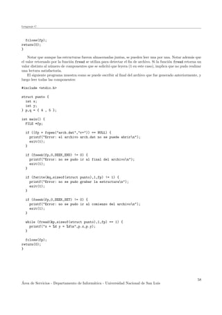 Lenguaje C
fclose(fp);
return(0);
}
Notar que aunque las estructuras fueron almacenadas juntas, se pueden leer una por una. Notar adem´as que
el valor retornado por la funci´on fread se utiliza para detectar el ﬁn de archivo. Si la funci´on fread retorna un
valor distinto al n´umero de componentes que se solicit´o que leyera (1 en este caso), implica que no pudo realizar
una lectura satisfactoria.
El siguiente programa muestra como se puede escribir al ﬁnal del archivo que fue generado anteriormente, y
luego leer todas las componentes:
#include <stdio.h>
struct punto {
int x;
int y;
} p,q = { 4 , 5 };
int main() {
FILE *fp;
if ((fp = fopen("arch.dat","r+")) == NULL) {
printf("Error: el archivo arch.dat no se puede abrirn");
exit(1);
}
if (fseek(fp,0,SEEK_END) != 0) {
printf("Error: no se pudo ir al final del archivon");
exit(1);
}
if (fwrite(&q,sizeof(struct punto),1,fp) != 1) {
printf("Error: no se pudo grabar la estructuran");
exit(1);
}
if (fseek(fp,0,SEEK_SET) != 0) {
printf("Error: no se pudo ir al comienzo del archivon");
exit(1);
}
while (fread(&p,sizeof(struct punto),1,fp) == 1) {
printf("x = %d y = %dn",p.x,p.y);
}
fclose(fp);
return(0);
}
´Area de Servicios - Departamento de Inform´atica - Universidad Nacional de San Luis
58
 