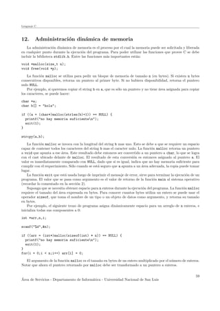 Lenguaje C
12. Administraci´on din´amica de memoria
La administraci´on din´amica de memoria es el proceso por el cual la memoria puede ser solicitada y liberada
en cualquier punto durante la ejecuci´on del programa. Para poder utilizar las funciones que provee C se debe
incluir la biblioteca stdlib.h. Entre las funciones m´as importantes est´an:
void *malloc(size_t n);
void free(void *p);
La funci´on malloc se utiliza para pedir un bloque de memoria de tama˜no n (en bytes). Si existen n bytes
consecutivos disponibles, retorna un puntero al primer byte. Si no hubiera disponibilidad, retorna el puntero
nulo NULL.
Por ejemplo, si queremos copiar el string b en a, que es s´olo un puntero y no tiene ´area asignada para copiar
los caracteres, se puede hacer:
char *a;
char b[] = "hola";
if ((a = (char*)malloc(strlen(b)+1)) == NULL) {
printf("no hay memoria suficienten");
exit(1);
}
strcpy(a,b);
La funci´on malloc se invoca con la longitud del string b mas uno. Esto se debe a que se requiere un espacio
capaz de contener todos los caracteres del string b mas el caracter nulo. La funci´on malloc retorna un puntero
a void que apunta a ese ´area. Este resultado debe entonces ser convertido a un puntero a char, lo que se logra
con el cast ubicado delante de malloc. El resultado de esta conversi´on es entonces asignado al puntero a. El
valor es inmediatamente comparado con NULL, dado que si es igual, indica que no hay memoria suﬁciente para
cumplir con el requerimiento. S´olo cuando se est´a seguro que a apunta a un ´area adecuada, la copia puede tomar
lugar.
La funci´on exit que est´a usada luego de imprimir el mensaje de error, sirve para terminar la ejecuci´on de un
programa. El valor que se pasa como argumento es el valor de retorno de la funci´on main al sistema operativo
(recordar lo comentado en la secci´on 2).
Suponga que se necesita obtener espacio para n enteros durante la ejecuci´on del programa. La funci´on malloc
requiere el tama˜no del ´area expresada en bytes. Para conocer cuantos bytes utiliza un entero se puede usar el
operador sizeof, que toma el nombre de un tipo o un objeto de datos como argumento, y retorna su tama˜no
en bytes.
Por ejemplo, el siguiente trozo de programa asigna din´amicamente espacio para un arreglo de n enteros, e
inicializa todas sus componentes a 0:
int *arr,n,i;
scanf("%d",&n);
if ((arr = (int*)malloc(sizeof(int) * n)) == NULL) {
printf("no hay memoria suficienten");
exit(1);
}
for(i = 0;i < n;i++) arr[i] = 0;
El argumento de la funci´on malloc es el tama˜no en bytes de un entero multiplicado por el n´umero de enteros.
Notar que ahora el puntero retornado por malloc debe ser transformado a un puntero a enteros.
´Area de Servicios - Departamento de Inform´atica - Universidad Nacional de San Luis
59
 
