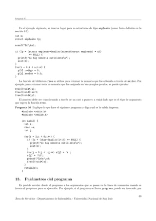Lenguaje C
En el ejemplo siguiente, se reserva lugar para n estructuras de tipo empleado (como fuera deﬁnido en la
secci´on 6.2):
int n;
struct empleado *p;
scanf("%d",&n);
if ((p = (struct empleado*)malloc(sizeof(struct empleado) * n))
== NULL) {
printf("no hay memoria suficienten");
exit(1);
}
for(i = 0;i < n;i++) {
p[i].codigo = 0;
p[i].sueldo = 0.0;
}
La funci´on de biblioteca free se utiliza para retornar la memoria que fue obtenida a trav´es de malloc. Por
ejemplo, para retornar toda la memoria que fue asignada en los ejemplos previos, se puede ejecutar:
free((void*)a);
free((void*)arr);
free((void*)p);
El puntero debe ser transformado a trav´es de un cast a puntero a void dado que es el tipo de argumento
que espera la funci´on free.
Pregunta 36 Explique lo que hace el siguiente programa y diga cual es la salida impresa:
#include <stdio.h>
#include <stdlib.h>
int main() {
int i;
char *s;
int j;
for(i = 2;i < 6;i++) {
if ((s = (char*)malloc(i+1)) == NULL) {
printf("no hay memoria suficienten");
exit(1);
}
for(j = 0;j < i;j++) s[j] = ’a’;
s[j] = ’0’;
printf("%sn",s);
free((void*)s);
}
return(0);
}
13. Par´ametros del programa
Es posible acceder desde el programa a los argumentos que se pasan en la l´ınea de comandos cuando se
invoca el programa para su ejecuci´on. Por ejemplo, si el programa se llama programa, puede ser invocado, por
´Area de Servicios - Departamento de Inform´atica - Universidad Nacional de San Luis
60
 