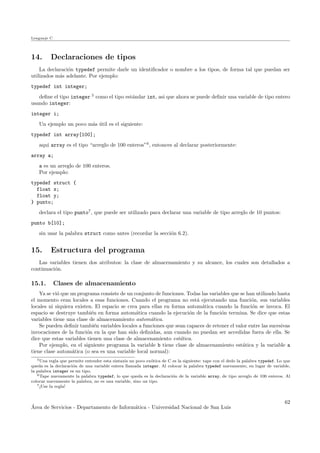 Lenguaje C
14. Declaraciones de tipos
La declaraci´on typedef permite darle un identiﬁcador o nombre a los tipos, de forma tal que puedan ser
utilizados m´as adelante. Por ejemplo:
typedef int integer;
deﬁne el tipo integer 5
como el tipo est´andar int, asi que ahora se puede deﬁnir una variable de tipo entero
usando integer:
integer i;
Un ejemplo un poco m´as ´util es el siguiente:
typedef int array[100];
aqui array es el tipo “arreglo de 100 enteros”6
, entonces al declarar posteriormente:
array a;
a es un arreglo de 100 enteros.
Por ejemplo:
typedef struct {
float x;
float y;
} punto;
declara el tipo punto7
, que puede ser utilizado para declarar una variable de tipo arreglo de 10 puntos:
punto b[10];
sin usar la palabra struct como antes (recordar la secci´on 6.2).
15. Estructura del programa
Las variables tienen dos atributos: la clase de almacenamiento y su alcance, los cuales son detallados a
continuaci´on.
15.1. Clases de almacenamiento
Ya se vi´o que un programa consiste de un conjunto de funciones. Todas las variables que se han utilizado hasta
el momento eran locales a esas funciones. Cuando el programa no est´a ejecutando una funci´on, sus variables
locales ni siquiera existen. El espacio se crea para ellas en forma autom´atica cuando la funci´on se invoca. El
espacio se destruye tambi´en en forma autom´atica cuando la ejecuci´on de la funci´on termina. Se dice que estas
variables tiene una clase de almacenamiento autom´atica.
Se pueden deﬁnir tambi´en variables locales a funciones que sean capaces de retener el valor entre las sucesivas
invocaciones de la funci´on en la que han sido deﬁnidas, aun cuando no puedan ser accedidas fuera de ella. Se
dice que estas variables tienen una clase de almacenamiento est´atica.
Por ejemplo, en el siguiente programa la variable b tiene clase de almacenamiento est´atica y la variable a
tiene clase autom´atica (o sea es una variable local normal):
5Una regla que permite entender esta sintaxis un poco ex´otica de C es la siguiente: tape con el dedo la palabra typedef. Lo que
queda es la declaraci´on de una variable entera llamada integer. Al colocar la palabra typedef nuevamente, en lugar de variable,
la palabra integer es un tipo.
6Tape nuevamente la palabra typedef, lo que queda es la declaraci´on de la variable array, de tipo arreglo de 100 enteros. Al
colocar nuevamente la palabra, no es una variable, sino un tipo.
7¡Use la regla!
´Area de Servicios - Departamento de Inform´atica - Universidad Nacional de San Luis
62
 