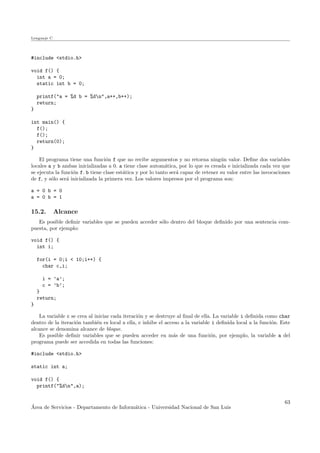 Lenguaje C
#include <stdio.h>
void f() {
int a = 0;
static int b = 0;
printf("a = %d b = %dn",a++,b++);
return;
}
int main() {
f();
f();
return(0);
}
El programa tiene una funci´on f que no recibe argumentos y no retorna ning´un valor. Deﬁne dos variables
locales a y b ambas inicializadas a 0. a tiene clase autom´atica, por lo que es creada e inicializada cada vez que
se ejecuta la funci´on f. b tiene clase est´atica y por lo tanto ser´a capaz de retener su valor entre las invocaciones
de f, y s´olo ser´a inicializada la primera vez. Los valores impresos por el programa son:
a = 0 b = 0
a = 0 b = 1
15.2. Alcance
Es posible deﬁnir variables que se pueden acceder s´olo dentro del bloque deﬁnido por una sentencia com-
puesta, por ejemplo:
void f() {
int i;
for(i = 0;i < 10;i++) {
char c,i;
i = ’a’;
c = ’b’;
}
return;
}
La variable c se crea al iniciar cada iteraci´on y se destruye al ﬁnal de ella. La variable i deﬁnida como char
dentro de la iteraci´on tambi´en es local a ella, e inhibe el acceso a la variable i deﬁnida local a la funci´on. Este
alcance se denomina alcance de bloque.
Es posible deﬁnir variables que se pueden acceder en m´as de una funci´on, por ejemplo, la variable a del
programa puede ser accedida en todas las funciones:
#include <stdio.h>
static int a;
void f() {
printf("%dn",a);
´Area de Servicios - Departamento de Inform´atica - Universidad Nacional de San Luis
63
 
