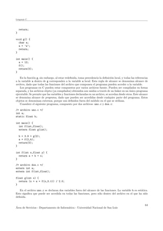 Lenguaje C
return;
}
void g() {
char a;
a = ’a’;
return;
}
int main() {
a = 12;
f();
return(0);
}
En la funci´on g, sin embargo, al estar redeﬁnida, toma precedencia la deﬁnici´on local, y todas las referencias
a la variable a dentro de g corresponden a la variable a local. Esta regla de alcance se denomima alcance de
archivo, dado que todas las funciones del archivo que componen el programa pueden acceder a la variable.
Los programas en C pueden estar compuestos por varios archivos fuente. Pueden ser compilados en forma
separada, y los archivos objeto (ya compilados) obtenidos son unidos a trav´es de un linker en un ´unico programa
ejecutable. Se permite que las variables y funciones declaradas en un archivo, se accedan desde otros. Este alcance
se denomina alcance de programa, dado que pueden ser accedidas desde cualquier parte del programa. Estos
objetos se denominan externos, porque son deﬁnidos fuera del m´odulo en el que se utilizan.
Considere el siguiente programa, compuesto por dos archivos: uno.c y dos.c:
/* archivo uno.c */
int a;
static float b;
int main() {
int f(int,float);
extern float g(int);
b = 3.9 + g(2);
a = f(2,b);
return(0);
}
int f(int x,float y) {
return a + b + x;
}
/* archivo dos.c */
extern int a;
extern int f(int,float);
float g(int x) {
return (x + a + f(x,3.1)) / 2.0;
}
En el archivo uno.c se declaran dos variables fuera del alcance de las funciones. La variable b es est´atica.
Esto signiﬁca que puede ser accedida en todas las funciones, pero s´olo dentro del archivo en el que ha sido
deﬁnida.
´Area de Servicios - Departamento de Inform´atica - Universidad Nacional de San Luis
64
 