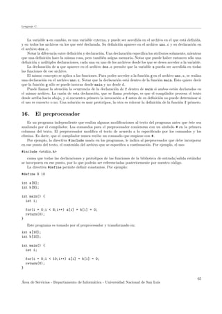 Lenguaje C
La variable a en cambio, es una variable externa, y puede ser accedida en el archivo en el que est´a deﬁnida,
y en todos los archivos en los que est´e declarada. Su deﬁnici´on aparece en el archivo uno.c y su declaraci´on en
el archivo dos.c.
Notar la diferencia entre deﬁnici´on y declaraci´on. Una declaraci´on especiﬁca los atributos solamente, mientras
que una deﬁnici´on hace la misma cosa, pero tambi´en asigna memoria. Notar que puede haber entonces s´olo una
deﬁnici´on y m´ultiples declaraciones, cada una en uno de los archivos desde los que se desea acceder a la variable.
La declaraci´on de a que aparece en el archivo dos.c permite que la variable a pueda ser accedida en todas
las funciones de ese archivo.
El mismo concepto se aplica a las funciones. Para poder acceder a la funci´on g en el archivo uno.c, se realiza
una declaraci´on en el archivo uno.c. Notar que la declaraci´on est´a dentro de la funci´on main. Esto quiere decir
que la funci´on g s´olo se puede invocar desde main y no desde f.
Puede llamar la atenci´on la ocurrencia de la declaraci´on de f dentro de main si ambas est´an declaradas en
el mismo archivo. La raz´on de esta declaraci´on, que se llama prototipo, es que el compilador procesa el texto
desde arriba hacia abajo, y si encuentra primero la invocaci´on a f antes de su deﬁnici´on no puede determinar si
el uso es correcto o no. Una soluci´on es usar prototipos, la otra es colocar la deﬁnici´on de la funci´on f primero.
16. El preprocesador
Es un programa independiente que realiza algunas modiﬁcaciones al texto del programa antes que ´este sea
analizado por el compilador. Los comandos para el preprocesador comienzan con un s´ımbolo # en la primera
columna del texto. El preprocesador modiﬁca el texto de acuerdo a lo especiﬁcado por los comandos y los
elimina. Es decir, que el compilador nunca recibe un comando que empieze con #.
Por ejemplo, la directiva #include usada en los programas, le indica al preprocesador que debe incorporar
en ese punto del texto, el contenido del archivo que se especiﬁca a continuaci´on. Por ejemplo, el uso:
#include <stdio.h>
causa que todas las declaraciones y prototipos de las funciones de la biblioteca de entrada/salida est´andar
se incorporen en ese punto, por lo que podr´an ser referenciadas posteriormente por nuestro c´odigo.
La directiva #define permite deﬁnir constantes. Por ejemplo:
#define N 10
int a[N];
int b[N];
int main() {
int i;
for(i = 0;i < N;i++) a[i] = b[i] = 0;
return(0);
}
Este programa es tomado por el preprocesador y transformado en:
int a[10];
int b[10];
int main() {
int i;
for(i = 0;i < 10;i++) a[i] = b[i] = 0;
return(0);
}
´Area de Servicios - Departamento de Inform´atica - Universidad Nacional de San Luis
65
 