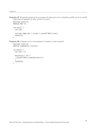 Lenguaje C
Pregunta 37 El siguiente programa da un mensaje de advertencia al ser compilado: posible uso de la variable
cont antes de asignarle un valor. ¿Cu´al es la raz´on?.
#include <stdio.h>
#define MAX =10
int main() {
int cont;
for(cont =MAX;cont > 0;cont--) printf("%dn",cont);
return(0);
}
Pregunta 38 ¿Cu´antas veces es incrementado el contador en cada iteraci´on?
#include <stdio.h>
#define cuadrado(x) ((x)*(x))
int main() {
int cont = 0;
while(cont < 10) {
printf("%dn",cuadrado(cont++));
}
return(0);
}
´Area de Servicios - Departamento de Inform´atica - Universidad Nacional de San Luis
67
 