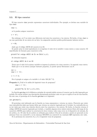 Lenguaje C
3.3. El tipo caracter
El tipo caracter char permite representar caracteres individuales. Por ejemplo, se declara una variable de
tipo char:
char v;
se le pueden asignar caracteres:
v = ’A’;
Sin embargo, en C no existe una diferencia real entre los caracteres y los enteros. De hecho, el tipo char es
un caso particular de un entero de un byte. La asignaci´on anterior podr´ıa perfectamente haberse escrito:
v = 65;
dado que el c´odigo ASCII del caracter A es 65.
Se puede notar la total equivalencia si se imprime el valor de la variable v como entero y como caracter. El
especiﬁcador de formato para caracteres es %c.
printf("el codigo ASCII de %c es %dn",v,v);
Se obtendr´a impreso:
el codigo ASCII de A es 65
Notar que el valor de la misma variable es impreso la primera vez como caracter y la segunda como entero.
Dado que v es un entero (aunque bastante peque˜no), se puede operar libremente con ´el:
int i;
char v = ’A’;
i = v * 2;
En el ejemplo se asigna a la variable i el valor 130 (65 * 2).
Pregunta 4 ¿Cu´al es la salida del siguiente trozo de programa?
char v = ’A’;
printf("%c %c %c",v,v+1,v+2);
La funci´on getchar de la biblioteca est´andar de entrada/salida retorna el caracter que ha sido ingresado por
teclado. Es com´un utilizar una descripci´on denominada prototipo cada vez que se explica el uso de una funci´on.
En este caso, el prototipo de la funci´on getchar es el siguiente:
int getchar();
El prototipo est´a indicando que la funci´on no toma argumentos y retorna un entero. Parecer´ıa que existe
una contradicci´on dado que hemos dicho que retorna un caracter ingresado por el teclado. La contradicci´on no
es tal, dado que existe una relaci´on directa entre los caracteres y los enteros. De hecho, la funci´on retorna el
c´odigo ASCII del caracter ingresado por teclado, y tambi´en algunos otros valores enteros (fuera del rango de los
caracteres ASCII) para indicar la ocurrencia de otros eventos, tales como error en el dispositivo de entrada, ﬁn
de archivo, etc. El valor ﬁn de archivo es utilizado para indicar el ﬁn de la entrada y puede ser generado en los
sistemas Unix con control-D y en los sistemas MS-DOS con control-Z. La constante EOF representa este valor.
Si se presionan los caracteres A,a y Z, el siguiente trozo de programa:
´Area de Servicios - Departamento de Inform´atica - Universidad Nacional de San Luis
6
 