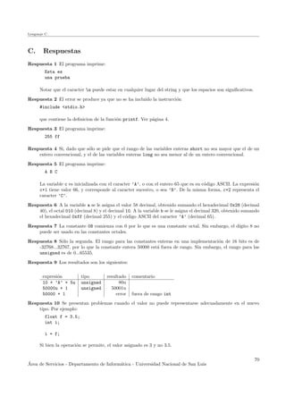 Lenguaje C
C. Respuestas
Respuesta 1 El programa imprime:
Esta es
una prueba
Notar que el caracter n puede estar en cualquier lugar del string y que los espacios son signiﬁcativos.
Respuesta 2 El error se produce ya que no se ha inclu´ıdo la instrucci´on
#include <stdio.h>
que contiene la deﬁnicion de la funci´on printf. Ver p´agina 4.
Respuesta 3 El programa imprime:
255 ff
Respuesta 4 Si, dado que s´olo se pide que el rango de las variables enteras short no sea mayor que el de un
entero convencional, y el de las variables enteras long no sea menor al de un entero convencional.
Respuesta 5 El programa imprime:
A B C
La variable c es inicializada con el caracter ’A’, o con el entero 65 que es su c´odigo ASCII. La expresi´on
c+1 tiene valor 66, y corresponde al caracter sucesivo, o sea ’B’. De la misma forma, c+2 representa el
caracter ’C’.
Respuesta 6 A la variable a se le asigna el valor 58 decimal, obtenido sumando el hexadecimal 0x28 (decimal
40), el octal 010 (decimal 8) y el decimal 10. A la variable b se le asigna el decimal 320, obtenido sumando
el hexadecimal 0xff (decimal 255) y el c´odigo ASCII del caracter ’A’ (decimal 65).
Respuesta 7 La constante 08 comienza con 0 por lo que es una constante octal. Sin embargo, el d´ıgito 8 no
puede ser usado en las constantes octales.
Respuesta 8 S´olo la segunda. El rango para las constantes enteras en una implementaci´on de 16 bits es de
-32768...32767, por lo que la constante entera 50000 est´a fuera de rango. Sin embargo, el rango para las
unsigned es de 0...65535.
Respuesta 9 Los resultados son los siguientes:
expresi´on tipo resultado comentario
10 + ’A’ + 5u unsigned 80u
50000u + 1 unsigned 50001u
50000 + 1 error fuera de rango int
Respuesta 10 Se presentan problemas cuando el valor no puede representarse adecuadamente en el nuevo
tipo. Por ejemplo:
float f = 3.5;
int i;
i = f;
Si bien la operaci´on se permite, el valor asignado es 3 y no 3.5.
´Area de Servicios - Departamento de Inform´atica - Universidad Nacional de San Luis
70
 