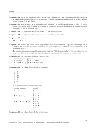 Lenguaje C
Respuesta 11 No, no hay forma de evitar el uso del cast. Dado que i y j son variables enteras, la expresi´on i
/ j siempre ser´a evaluada como divisi´on entera. De hecho, este ejemplo muestra m´as la utilidad del cast
que el ejemplo de la secci´on 3.8.
Respuesta 12 A la variable b se le asigna el valor 5 (entero)y a la variable g se le asigna el valor 1.5. Notar
que si bien podr´ıa haber p´erdidad de precisi´on al convertir f a entero, el programador demuestra que es
consciente de ello al utilizar el cast.
Respuesta 13 Las expresiones tienen los valores 1, 1 y 8 respectivamente.
Respuesta 14 Las expresiones tienen los valores 1, 1, 1 y 0 respectivamente.
Respuesta 15 La salida es:
45 | 71 = 75
Respuesta 16 En caso que el tipo entero tenga 16 bits, 0xﬀﬀ tiene 16 bits en 1 y por lo tanto cumple con el
objetivo. Sin embargo, si el entero tuviera 32 bits, por ejemplo, s´olo los 16 bits menos signiﬁcativos de a
tendr´an el valor 1.
La segunda asignaci´on, en cambio, es portable, dado que ~0 indica que todos los bits del n´umero 0, que
son ceros, deber´an ser complementados obteni´endose unos, independientemente de cuantos sean.
Respuesta 17 Las expresiones en forma completa son:
versi´on compacta normal
a |= 0x20; a = a | 0x20
a <<= (b = 2); a = a << (b = 2);
Respuesta 18 Los valores ﬁnales de las variables son:
a 3
b 3
c 17
d 10
i 9
j 6
y las expresiones en forma completa son:
versi´on compacta normal
a = i++ - j++ a = i - j
i = i + 1;
j = j + 1;
b = ++i - ++j i = i + 1;
j = j + 1;
b = i - j;
c = (d = i--) + j--; d = i;
i = i - 1;
c = d + j;
j = j - 1;
Respuesta 19 Los valores ﬁnales de las variables son:
´Area de Servicios - Departamento de Inform´atica - Universidad Nacional de San Luis
71
 
