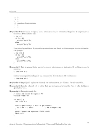 Lenguaje C
a 3
b 2
c 4
d mantiene el valor anterior
i 2
j 4
Respuesta 20 Corresponde al segundo if. La forma en la que est´a indentado el fragmento de programa no es
la correcta. Deber´ıa haber sido:
if (i < 5)
if (j < 8)
printf("unon");
else
printf("dosn");
Para evitar la posibilidad de confusi´on es conveniente usar llaves auxiliares aunque no sean necesarias.
Por ejemplo:
if (i < 5) {
if (j < 8)
printf("unon");
else
printf("dosn");
}
Respuesta 21 Este programa ilustra uno de los errores m´as comunes y frustrantes. El problema es que la
sentencia:
if (balance = 0)
contiene una asignaci´on en lugar de una comparaci´on. Deber´ıa haber sido escrita como:
if (balance == 0)
Respuesta 22 El programa imprime 9 cuando i vale inicialmente 1, y 4 cuando i vale inicialmente 3.
Respuesta 23 Para los valores 0 y 1 es trivial dado que no ingresa a la iteraci´on. Para el valor 4 el for se
ejecuta tres veces.
Respuesta 24 Reescrito usando for:
/* cuenta el numero de espacios */
#include <stdio.h>
int main() {
int c,nro = 0;
for(c = getchar();c != EOF,c = getchar()) {
if (c == ’ ’) nro++; /* es un espacio */
}
printf("numero de espacios = %dn",nro);
return(0);
}
´Area de Servicios - Departamento de Inform´atica - Universidad Nacional de San Luis
72
 