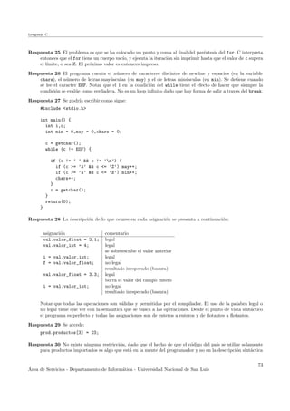 Lenguaje C
Respuesta 25 El problema es que se ha colocado un punto y coma al ﬁnal del par´entesis del for. C interpreta
entonces que el for tiene un cuerpo vac´ıo, y ejecuta la iteraci´on sin imprimir hasta que el valor de c supera
el l´ımite, o sea Z. El pr´oximo valor es entonces impreso.
Respuesta 26 El programa cuenta el n´umero de caracteres distintos de newline y espacios (en la variable
chars), el n´umero de letras may´usculas (en may) y el de letras min´usculas (en min). Se detiene cuando
se lee el caracter EOF. Notar que el 1 en la condici´on del while tiene el efecto de hacer que siempre la
condici´on se eval´ue como verdadera. No es un loop inﬁnito dado que hay forma de salir a trav´es del break.
Respuesta 27 Se podr´ıa escribir como sigue:
#include <stdio.h>
int main() {
int i,c;
int min = 0,may = 0,chars = 0;
c = getchar();
while (c != EOF) {
if (c != ’ ’ && c != ’n’) {
if (c >= ’A’ && c <= ’Z’) may++;
if (c >= ’a’ && c <= ’z’) min++;
chars++;
}
c = getchar();
}
return(0);
}
Respuesta 28 La descripci´on de lo que ocurre en cada asignaci´on se presenta a continuaci´on:
asignaci´on comentario
val.valor_float = 2.1; legal
val.valor_int = 4; legal
se sobreescribe el valor anterior
i = val.valor_int; legal
f = val.valor_float; no legal
resultado inesperado (basura)
val.valor_float = 3.3; legal
borra el valor del campo entero
i = val.valor_int; no legal
resultado inesperado (basura)
Notar que todas las operaciones son v´alidas y permitidas por el compilador. El uso de la palabra legal o
no legal tiene que ver con la sem´antica que se busca a las operaciones. Desde el punto de vista sint´actico
el programa es perfecto y todas las asignaciones son de enteros a enteros y de ﬂotantes a ﬂotantes.
Respuesta 29 Se accede:
prod.productos[3] = 23;
Respuesta 30 No existe ninguna restricci´on, dado que el hecho de que el c´odigo del pa´ıs se utilize solamente
para productos importados es algo que est´a en la mente del programador y no en la descripci´on sint´actica
´Area de Servicios - Departamento de Inform´atica - Universidad Nacional de San Luis
73
 