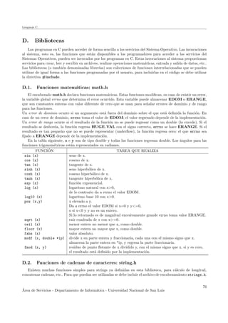 Lenguaje C
D. Bibliotecas
Los programas en C pueden acceder de forma sencilla a los servicios del Sistema Operativo. Las invocaciones
al sistema, esto es, las funciones que est´an disponibles a los programadores para acceder a los servicios del
Sistemas Operativos, pueden ser invocados por los programas en C. Estas invocaciones al sistema proporcionan
servicios para crear, leer y escribir en archivos, realizar operaciones matem´aticas, entrada y salida de datos, etc..
Las bibliotecas (o tambi´en denominadas librer´ıas) son colecciones de funciones interrelacionadas que se pueden
utilizar de igual forma a las funciones programadas por el usuario, para incluirlas en el c´odigo se debe utilizar
la directiva #include.
D.1. Funciones matem´aticas: math.h
El encabezado math.h declara funciones matem´aticas. Estas funciones modiﬁcan, en caso de existir un error,
la variable global errno que determina el error ocurrido. Esta variable puede almacenar EDOM o ERANGE,
que son constantes enteras con valor diferente de cero que se usan para se˜nalar errores de dominio y de rango
para las funciones.
Un error de dominio ocurre si un argumento est´a fuera del dominio sobre el que est´a deﬁnida la funci´on. En
caso de un error de dominio, errno toma el valor de EDOM; el valor regresado depende de la implementaci´on.
Un error de rango ocurre si el resultado de la funci´on no se puede regresar como un double (lo excede). Si el
resultado se desborda, la funci´on regresa HUGE VAL con el signo correcto, errno se hace ERANGE. Si el
resultado es tan peque˜no que no se puede representar (underﬂow), la funci´on regresa cero: el que errno sea
ﬁjado a ERANGE depende de la implementaci´on.
En la tabla siguiente, x e y son de tipo double y todas las funciones regresan double. Los ´angulos para las
funciones trigonom´etricas est´an representados en radianes.
FUNCI´ON TAREA QUE REALIZA
sin (x) seno de x.
cos (x) coseno de x.
tan (x) tangente de x.
sinh (x) seno hiperb´olico de x.
cosh (x) coseno hiperb´olico de x.
tanh (x) tangente hiperb´olica de x.
exp (x) funci´on exponencial.
log (x) logaritmo natural con x>0,
de lo contrario da a errno el valor EDOM.
log10 (x) logaritmo base 10 con x>0.
pow (x,y) x elevado a y.
Da a errno el valor EDOM si x=0 y y<=0,
o si x<0 y y no es un entero.
Si lo retornado es de magnitud excesivamente grande errno toma valor ERANGE.
sqrt (x) ra´ız cuadrada de x con x>=0.
ceil (x) menor entero no menor que x, como double.
floor (x) mayor entero no mayor que x, como double.
fabs (x) valor absoluto.
modf (x, double *ip) divide x en parte entera y fraccionaria, cada una con el mismo signo que x.
almacena la parte entera en *ip, y regresa la parte fraccionaria.
fmod (x, y) residuo de punto ﬂotante de x dividido y, con el mismo signo que x. si y es cero,
el resultado est´a deﬁnido por la implementaci´on.
D.2. Funciones de cadenas de caracteres: string.h
Existen muchas funciones simples para strings ya deﬁnidas en esta biblioteca, para c´alculo de longitud,
concatenar cadenas, etc.. Para que puedan ser utilizadas se debe incluir el archivo de encabezamiento strings.h.
´Area de Servicios - Departamento de Inform´atica - Universidad Nacional de San Luis
76
 