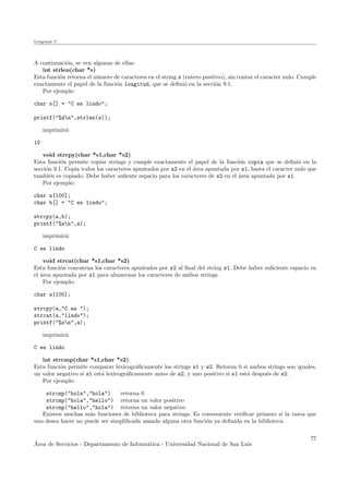Lenguaje C
A continuaci´on, se ven algunas de ellas:
int strlen(char *s)
Esta funci´on retorna el n´umero de caracteres en el string s (entero positivo), sin contar el caracter nulo. Cumple
exactamente el papel de la funci´on longitud, que se deﬁni´o en la secci´on 9.1.
Por ejemplo:
char s[] = "C es lindo";
printf("%dn",strlen(s));
imprimir´a:
10
void strcpy(char *s1,char *s2)
Esta funci´on permite copiar strings y cumple exactamente el papel de la funci´on copia que se deﬁni´o en la
secci´on 9.1. Copia todos los caracteres apuntados por s2 en el ´area apuntada por s1, hasta el caracter nulo que
tambi´en es copiado. Debe haber suﬁente espacio para los caracteres de s2 en el ´area apuntada por s1.
Por ejemplo:
char a[100];
char b[] = "C es lindo";
strcpy(a,b);
printf("%sn",a);
imprimir´a:
C es lindo
void strcat(char *s1,char *s2)
Esta funci´on concatena los caracteres apuntados por s2 al ﬁnal del string s1. Debe haber suﬁciente espacio en
el ´area apuntada por s1 para almacenar los caracteres de ambos strings.
Por ejemplo:
char a[100];
strcpy(a,"C es ");
strcat(a,"lindo");
printf("%sn",a);
imprimir´a:
C es lindo
int strcmp(char *s1,char *s2)
Esta funci´on permite comparar lexicogr´aﬁcamente los strings s1 y s2. Retorna 0 si ambos strings son iguales,
un valor negativo si s1 est´a lexicogr´aﬁcamente antes de s2, y uno positivo si s1 est´a despu´es de s2.
Por ejemplo:
strcmp("hola","hola") retorna 0
strcmp("hola","hello") retorna un valor positivo
strcmp("hello","hola") retorna un valor negativo
Existen muchas m´as funciones de biblioteca para strings. Es conveniente veriﬁcar primero si la tarea que
uno desea hacer no puede ser simpliﬁcada usando alguna otra funci´on ya deﬁnida en la biblioteca.
´Area de Servicios - Departamento de Inform´atica - Universidad Nacional de San Luis
77
 