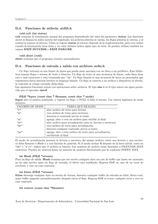Lenguaje C
D.3. Funciones de utiler´ıa: stdlib.h
void exit (int status)
exit ocasiona la terminaci´on normal del programa dependiendo del valor del par´ametro status. Las funciones
atexit se llaman en orden inverso del registrado, los archivos abiertos se vac´ıan, los ﬂujos abiertos se cierran, y el
control se regresa al entorno. C´omo se regrese status al entorno depende de la implementaci´on, pero cero indica
cuando la terminaci´on tiene ´exito y un valor distinto indica alg´un tipo de error. Se pueden utilizar tambi´en los
valores EXIT SUCCESS y EXIT FAILURE.
void abort (void)
abort ocasiona que el programa termine anormalmente.
D.4. Funciones de entrada y salida con archivos: stdio.h
Un ﬂujo (stream) es una fuente de datos que puede estar asociada con un disco o un perif´erico. Esta biblio-
teca maneja ﬂujos o stream de texto o binarios. Un ﬂujo de texto es una secuencia de l´ıneas, cada l´ınea tiene
cero o m´as caracteres y est´a terminada por ’n’. Un ﬂujo binario es una secuencia de bytes no procesados que
representan datos internos escritos en lenguaje binario. Un ﬂujo se conecta a un archivo o dispositivo al abrirlo,
la conexi´on se rompe cerrando dicho ﬂujo.
Las siguientes funciones tratan con operaciones sobre archivos. El tipo size t es el tipo entero sin signo produ-
cido por el operador sizeof.
FILE *fopen (const char * ﬁlename, const char * mode)
fopen abre el archivo nombrado, y regresa un ﬂujo, o NULL si falla el intento. Los valores leg´ıtimos de mode
incluyen:
VALORES DE MODE TAREA QUE REALIZA
"r" abre archivo de texto para lectura
"w" crea archivo de texto para escritura;
descarta el contenido previo si existe
"a" agrega; abre o crea un archivo para escribir al ﬁnal
"r+" abre archivo para actualizaci´on (esto es, lectura o escritura)
"w+" crea archivo de texto para actualizaci´on;
descarta cualquier contenido previo si existe
"a+" agrega; abre o crea archivo de texto para actualizaci´on,
escribiendo al ﬁnal
El modo de actualizaci´on permite la lectura y escritura del mismo archivo; entre una lectura y una escritu-
ra debe llamarse a ﬄush o a una funci´on de posici´on. Si el modo incluye b despu´es de la letra inicial, como en
"rb" o ”w+b”, indica que el archivo es binario. Los nombres de archivo est´an limitados a FILENAME MAX
caracteres. Pueden ser abiertos hasta un m´aximo de archivos determinado por la constante FOPEN MAX.
int ﬄush (FILE *stream)
Para un ﬂujo de salida, ﬄush ocasiona que sea escrito cualquier dato con uso de buﬀer que hasta ese momento
no ha sido escrito; para un ﬂujo de entrada, el efecto esta indeﬁnido. Regresa EOF en caso de un error de
escritura, y cero en caso contrario.
int fclose (FILE *stream)
fclose descarga cualquier dato no escrito de stream, descarta cualquier buﬀer de entrada no le´ıdo, libera cual-
quier buﬀer asignado autom´aticamente, despu´es cierra el ﬂujo. Regresa EOF si ocurre cualquier error y cero en
caso contrario.
int remove (const char *ﬁlename)
´Area de Servicios - Departamento de Inform´atica - Universidad Nacional de San Luis
78
 
