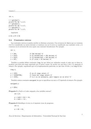Lenguaje C
int v;
v = getchar();
printf("%c %d ",v,v);
v = getchar();
printf("%c %d ",v,v);
v = getchar();
printf("%c %d ",v,v);
imprimir´a:
A 65 a 97 Z 90
3.4. Constantes enteras
Las constantes enteras se pueden escribir en distintas notaciones. Una secuencia de d´ıgitos que no comienza
con 0 es considerada un entero decimal, si comienza con un 0 (cero) es considerada una constante octal, y si
comienza con la secuencia 0x (cero equis) una constante hexadecimal. Por ejemplo:
int i;
i = 255; /* 255 decimal */
i = 0xff; /* ff hexadecimal = 255 decimal */
i = 0xf3; /* f3 hexadecimal = 243 decimal */
i = 027; /* 27 octal = 23 decimal */
Tambi´en es posible deﬁnir constantes long, las que deben ser utilizadas cuando el valor que se desea es-
peciﬁcar est´a fuera del rango soportado por el entero com´un. Se escribe con una letra l (ele) o L siguiendo el
n´umero. Por ejemplo, suponiendo que en la implementaci´on particular un int tiene 16 bits y un long 32 bits:
long x;
x = 1000; /* en el rango entero */
x = 123456789L; /* fuera del rango entero */
x = 1000L; /* la L no es necesaria, pero tampoco es un error */
Tambi´en existen constantes unsigned, las que se especiﬁcan con una u o U siguiendo al n´umero. Por ejemplo:
unsigned y;
y = 455u;
Pregunta 5 ¿Cu´al es el valor asignado a las variables enteras?
int a,b;
a = 0x28 + 010 + 10;
b = 0xff + ’A’;
Pregunta 6 Identiﬁque el error en el siguiente trozo de programa:
int a;
a = 08 + 02;
´Area de Servicios - Departamento de Inform´atica - Universidad Nacional de San Luis
7
 
