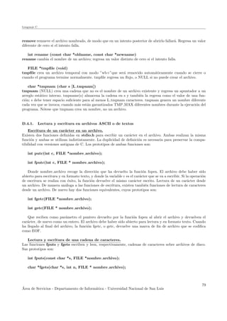 Lenguaje C
remove remueve el archivo nombrado, de modo que en un intento posterior de abrirlo fallar´a. Regresa un valor
diferente de cero si el intento falla.
int rename (const char *oldname, const char *newname)
rename cambia el nombre de un archivo; regresa un valor distinto de cero si el intento falla.
FILE *tmpﬁle (void)
tmpﬁle crea un archivo temporal con modo ”wb+”que ser´a removido autom´aticamente cuando se cierre o
cuando el programa termine normalmente. tmpﬁle regresa un ﬂujo, o NULL si no puede crear el archivo.
char *tmpnam (char s [L tmpnam])
tmpnam (NULL) crea una cadena que no es el nombre de un archivo existente y regresa un apuntador a un
arreglo est´atico interno. tmpname(s) almacena la cadena en s y tambi´en la regresa como el valor de una fun-
ci´on; s debe tener espacio suﬁciente para al menos L tmpnam caracteres. tmpnam genera un nombre diferente
cada vez que se invoca; cuando m´as est´an garantizados TMP MAX diferentes nombres durante la ejecuci´on del
programa. N´otese que tmpnam crea un nombre, no un archivo.
D.4.1. Lectura y escritura en archivos ASCII o de textos
Escritura de un car´acter en un archivo.
Existen dos funciones deﬁnidas en stdio.h para escribir un car´acter en el archivo. Ambas realizan la misma
funci´on y ambas se utilizan indistintamente. La duplicidad de deﬁnici´on es necesaria para preservar la compa-
tibilidad con versiones antiguas de C. Los prototipos de ambas funciones son:
int putc(int c, FILE *nombre archivo);
int fputc(int c, FILE * nombre archivo);
Donde nombre archivo recoge la direcci´on que ha devuelto la funci´on fopen. El archivo debe haber sido
abierto para escritura y en formato texto, y donde la variable c es el car´acter que se va a escribir. Si la operaci´on
de escritura se realiza con ´exito, la funci´on devuelve el mismo car´acter escrito. Lectura de un car´acter desde
un archivo. De manera an´aloga a las funciones de escritura, existen tambi´en funciones de lectura de caracteres
desde un archivo. De nuevo hay dos funciones equivalentes, cuyos prototipos son:
int fgetc(FILE *nombre archivo);
int getc(FILE * nombre archivo);
Que reciben como par´ametro el puntero devuelto por la funci´on fopen al abrir el archivo y devuelven el
car´acter, de nuevo como un entero. El archivo debe haber sido abierto para lectura y en formato texto. Cuando
ha llegado al ﬁnal del archivo, la funci´on fgetc, o getc, devuelve una marca de ﬁn de archivo que se codiﬁca
como EOF.
Lectura y escritura de una cadena de caracteres.
Las funciones fputs y fgets escriben y leen, respectivamente, cadenas de caracteres sobre archivos de disco.
Sus prototipos son:
int fputs(const char *s, FILE *nombre archivo);
char *fgets(char *s, int n, FILE * nombre archivo);
´Area de Servicios - Departamento de Inform´atica - Universidad Nacional de San Luis
79
 