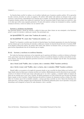 Lenguaje C
La funci´on fputs escribe la cadena s en el archivo indicado por el puntero nombre archivo. Si la operaci´on
ha sido correcta, devuelve un valor no negativo. El archivo debe haber sido abierto en formato texto y para
escritura o para lectura, dependiendo de la funci´on que se emplee. La funci´on fgets lee del archivo indicado por
el puntero nombre archivo una cadena de caracteres. Lee los caracteres desde el inicio hasta un total de n, que
es el valor que recibe como segundo par´ametro. Si antes del car´acter n-´esimo ha terminado la cadena, tambi´en
termina la lectura y cierra la cadena con un car´acter nulo.
Lectura y escritura con formato
Las funciones fprintf y fscanf de entrada y salida de datos por disco tienen un uso semejante a las funciones
printf y scanf, de entrada y salida por consola. Sus prototipos son:
int fprintf(FILE *F, const char *cadena de control, .....);
int fscanf(FILE *F, const char *cadena de control, .....);
Donde F es el puntero a archivo que devuelve la funci´on fopen. Los dem´as argumentos de estas dos funciones
son los mismos que en las funciones de entrada y salida por consola. La funci´on fscanf devuelve el car´acter EOF
si ha llegado al ﬁnal del archivo. El archivo debe haber sido abierto en formato texto, ya sea para escritura o
para lectura dependiendo ´esto de la funci´on que se emplee.
D.4.2. Lectura y escritura en archivos binarios.
En todas las funciones anteriores se ha requerido que la apertura del ﬁchero o archivo se hiciera en formato
texto, para hacer uso de las funciones de escritura y lectura en archivos binarios el archivo ser´a abierto en for-
mato binario. Las funciones siguientes permiten la lectura o escritura de cualquier tipo de dato. Los prototipos
son los siguientes:
size t fread (void *buﬀer, size t n bytes, size t contador, FILE *nombre archivo);
size t fwrite (const void *buﬀer, size t n bytes, size t contador, FILE *nombre archivo);
Donde buﬀer es un puntero a la regi´on de memoria donde se van a escribir los datos le´ıdos en el archivo, o el
lugar donde est´an los datos que se desean escribir en el archivo. Habitualmente ser´a la direcci´on de una variable.
n bytes es el n´umero de bytes que ocupa cada dato que se va a leer o grabar, y contador indica el n´umero de
datos de ese tama˜no que se van a leer o grabar. El ´ultimo par´ametro es el de la direcci´on que devuelve la funci´on
fopen cuando se abre el archivo. Ambas funciones devuelven el n´umero de elementos escritos o le´ıdos. Ese valor
debe ser el mismo que el de la variable contador, a menos que haya ocurrido un error. Estas dos funciones son
´utiles para leer y escribir cualquier tipo de informaci´on. Es habitual utilizarlas junto con el operador sizeof, para
determinar as´ı la longitud (n bytes) de cada elemento a leer o escribir.
´Area de Servicios - Departamento de Inform´atica - Universidad Nacional de San Luis
80
 