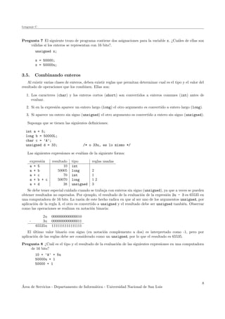 Lenguaje C
Pregunta 7 El siguiente trozo de programa contiene dos asignaciones para la variable x. ¿Cu´ales de ellas son
v´alidas si los enteros se representan con 16 bits?.
unsigned x;
x = 50000;
x = 50000u;
3.5. Combinando enteros
Al existir varias clases de enteros, deben existir reglas que permitan determinar cual es el tipo y el valor del
resultado de operaciones que los combinen. Ellas son:
1. Los caracteres (char) y los enteros cortos (short) son convertidos a enteros comunes (int) antes de
evaluar.
2. Si en la expresi´on aparece un entero largo (long) el otro argumento es convertido a entero largo (long).
3. Si aparece un entero sin signo (unsigned) el otro argumento es convertido a entero sin signo (unsigned).
Suponga que se tienen las siguientes deﬁniciones:
int a = 5;
long b = 50000L;
char c = ’A’;
unsigned d = 33; /* o 33u, es lo mismo */
Las siguientes expresiones se eval´uan de la siguiente forma:
expresi´on resultado tipo reglas usadas
a + 5 10 int
a + b 50005 long 2
a + c 70 int 1
a + b + c 50070 long 1 2
a + d 38 unsigned 3
Se debe tener especial cuidado cuando se trabaja con enteros sin signo (unsigned), ya que a veces se pueden
obtener resultados no esperados. Por ejemplo, el resultado de la evaluaci´on de la expresi´on 2u - 3 es 65535 en
una computadora de 16 bits. La raz´on de este hecho radica en que al ser uno de los argumentos unsigned, por
aplicaci´on de la regla 3, el otro es convertido a unsigned y el resultado debe ser unsigned tambi´en. Observar
como las operaciones se realizan en notaci´on binaria:
2u 0000000000000010
- 3u 0000000000000011
65535u 1111111111111111
El ´ultimo valor binario con signo (en notaci´on complemento a dos) es interpretado como -1, pero por
aplicaci´on de las reglas debe ser considerado como un unsigned, por lo que el resultado es 65535.
Pregunta 8 ¿Cu´al es el tipo y el resultado de la evaluaci´on de las siguientes expresiones en una computadora
de 16 bits?
10 + ’A’ + 5u
50000u + 1
50000 + 1
´Area de Servicios - Departamento de Inform´atica - Universidad Nacional de San Luis
8
 