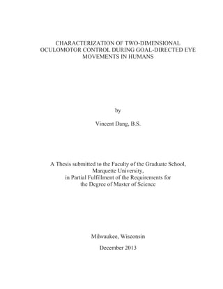 CHARACTERIZATION OF TWO-DIMENSIONAL
OCULOMOTOR CONTROL DURING GOAL-DIRECTED EYE
MOVEMENTS IN HUMANS
by
Vincent Dang, B.S.
A Thesis submitted to the Faculty of the Graduate School,
Marquette University,
in Partial Fulfillment of the Requirements for
the Degree of Master of Science
Milwaukee, Wisconsin
December 2013
 