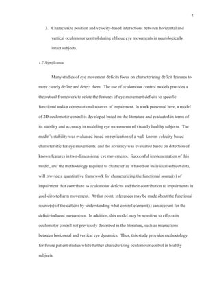2
3. Characterize position and velocity-based interactions between horizontal and
vertical oculomotor control during oblique eye movements in neurologically
intact subjects.
1.2 Significance
Many studies of eye movement deficits focus on characterizing deficit features to
more clearly define and detect them. The use of oculomotor control models provides a
theoretical framework to relate the features of eye movement deficits to specific
functional and/or computational sources of impairment. In work presented here, a model
of 2D oculomotor control is developed based on the literature and evaluated in terms of
its stability and accuracy in modeling eye movements of visually healthy subjects. The
model’s stability was evaluated based on replication of a well-known velocity-based
characteristic for eye movements, and the accuracy was evaluated based on detection of
known features in two-dimensional eye movements. Successful implementation of this
model, and the methodology required to characterize it based on individual subject data,
will provide a quantitative framework for characterizing the functional source(s) of
impairment that contribute to oculomotor deficits and their contribution to impairments in
goal-directed arm movement. At that point, inferences may be made about the functional
source(s) of the deficits by understanding what control element(s) can account for the
deficit-induced movements. In addition, this model may be sensitive to effects in
oculomotor control not previously described in the literature, such as interactions
between horizontal and vertical eye dynamics. Thus, this study provides methodology
for future patient studies while further characterizing oculomotor control in healthy
subjects.
 