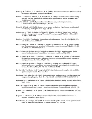 92
Collewijn, H., Erkelens, C. J., & Steinman, R. M. (1988b). Binocular co-ordination of human vertical
saccadic eye movements. J Physiol, 404, 183-197.
Collins, T., Semroud, A., Orriols, E., & Dore-Mazars, K. (2008). Saccade dynamics before, during,
and after saccadic adaptation in humans. Invest Ophthalmol Vis Sci, 49(2), 604-612. doi:
10.1167/iovs.07-0753
Cook, G., & Stark, L. (1968). Dynamic behavior of human eye-positioning mechanism.
Communications in behavioral biology, 1, 197-204.
Cook, G., & Stark, L. (1968). The human eye-movement mechanism. Experiments, modeling, and
model testing. Arch Ophthalmol, 79(4), 428-436.
de Brouwer, S., Yuksel, D., Blohm, G., Missal, M., & Lefevre, P. (2002). What triggers catch-up
saccades during visual tracking? Journal of Neurophysiology, 87(3), 1646-1650. doi: DOI
10.1152/jn.00432.2001
Erkelens, C. J. (2006). Coordination of smooth pursuit and saccades. Vision Res, 46(1-2), 163-170.
doi: 10.1016/j.visres.2005.06.027
Feys, P., Helsen, W., Nuttin, B., Lavrysen, A., Ketelaer, P., Swinnen, S., & Liu, X. (2008). Unsteady
gaze fixation enhances the severity of MS intention tremor. Neurology, 70(2), 106-113. doi:
10.1212/01.wnl.0000287071.51180.b1
Feys, P., Helsen, W. F., Lavrysen, A., Nuttin, B., & Ketelaer, P. (2003). Intention tremor during
manual aiming: a study of eye and hand movements. Mult Scler, 9(1), 44-54.
Feys, P., Helsen, W. F., Liu, X., Lavrysen, A., Loontjens, V., Nuttin, B., & Ketelaer, P. (2003). Effect
of visual information on step-tracking movements in patients with intention tremor due to
multiple sclerosis. Mult Scler, 9(5), 492-502.
Feys, P., Helsen, W. F., Liu, X., Nuttin, B., Lavrysen, A., Swinnen, S. P., & Ketelaer, P. (2005).
Interaction between eye and hand movements in multiple sclerosis patients with intention
tremor. Mov Disord, 20(6), 705-713. doi: 10.1002/mds.20382
Forster, J. D., Van Houtte, N., & Young, L. R. (1969). A revised stochastic sampled data model for
eye tracking movements. Nasa TechDocs.
Freedman, E. G., & Cecala, A. L. (2008). Oblique gaze shifts: head movements reveal new aspects of
component coupling. Prog Brain Res, 171, 323-330. doi: 10.1016/S0079-6123(08)00647-X
Grossman, G. E., & Robinson, D. A. (1988). Ambivalence in modelling oblique saccades. Biol Cybern,
58(1), 13-18.
Hsu, F. K., Bahill, A. T., & Stark, L. (1976). Parametric sensitivity analysis of a homeomorphic
model for saccadic and vergence eye movements. Comput Programs Biomed, 6(2), 108-116.
Kandel, E. R., Schwartz, J. H., & Jessell, T. M. (2000). Principles of Neuroscience (4th ed.): McGraw-
Hill.
Kapoula, Z., & Robinson, D. A. (1986). Saccadic undershoot is not inevitable: saccades can be
accurate. Vision Res, 26(5), 735-743.
Krauzlis, R. J., & Lisberger, S. G. (1994). A model of visually-guided smooth pursuit eye movements
based on behavioral observations. J Comput Neurosci, 1(4), 265-283.
 