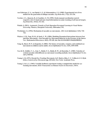 94
van Gisbergen, J. A., van Opstal, A. J., & Schoenmakers, J. J. (1985). Experimental test of two
models for the generation of oblique saccades. Exp Brain Res, 57(2), 321-336.
Vercher, J. L., Quaccia, D., & Gauthier, G. M. (1995). Oculo-manual coordination control:
respective role of visual and non-visual information in ocular tracking of self-moved targets.
Exp Brain Res, 103(2), 311-322.
Wakde, S. (2011). Asymmetric Transfer of Task Dependent Perceptual Learning in Visual Motion
Processing. Masters, Marquette University, Milwaukee, WI.
Westheimer, G. (1954). Mechanism of saccadic eye movements. AMA Arch Ophthalmol, 52(5), 710-
724.
Winters, J. M., Nam, M. H., & Stark, L. W. (1984). Modeling Dynamical Interactions between Fast
and Slow Movements - Fast Saccadic Eye-Movement Behavior in the Presence of the Slower
Vor. Mathematical Biosciences, 68(2), 159-185. doi: Doi 10.1016/0025-5564(84)90030-0
Yang, Q., Bucci, M. P., & Kapoula, Z. (2002). The latency of saccades, vergence, and combined eye
movements in children and in adults. Invest Ophthalmol Vis Sci, 43(9), 2939-2949.
Yee, R. D., Schiller, V. L., Lim, V., Baloh, F. G., Baloh, R. W., & Honrubia, V. (1985). Velocities of
vertical saccades with different eye movement recording methods. Invest Ophthalmol Vis Sci,
26(7), 938-944.
Young, L. R. (1971). Pursuit Eye Tracking Movements. In P. Bach-y-Rita, C. C. Collins & J. E. Hyde
(Eds.), Control of Eye Movements (pp. 429-443). New York: Academic Press.
Young, L. R. S., L. (1963). Variable feedback experiments testing a sampled data model for eye
tracking movements. IEEE Transactions on Human Factors in Electronics, 38-51.
 