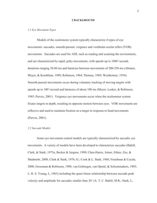 3
2 BACKGROUND
2.1 Eye Movement Types
Models of the oculomotor system typically characterize 4 types of eye
movements: saccades, smooth-pursuit, vergence and vestibular-ocular reflex (VOR)
movements. Saccades are used for ADL such as reading and scanning the environment,
and are characterized by rapid, jerky movements, with speeds up to 1000˚/second,
durations ranging 30-80 ms and latencies between movements of 200-250 ms (Abrams,
Meyer, & Kornblum, 1989; Robinson, 1964; Thomas, 1969; Westheimer, 1954).
Smooth-pursuit movements occur during voluntary tracking of moving targets with
speeds up to 100˚/second and latencies of about 100 ms (Meyer, Lasker, & Robinson,
1985; Purves, 2001). Vergence eye movements occur when the oculomotor system
fixates targets in depth, resulting in opposite motion between eyes. VOR movements are
reflexive and used to maintain fixation on a target in response to head movements
(Purves, 2001).
2.2 Saccade Models
Some eye movement control models are typically characterized by saccadic eye
movements. A variety of models have been developed to characterize saccades (Bahill,
Clark, & Stark, 1975a; Becker & Jurgens, 1990; Chen-Harris, Joiner, Ethier, Zee, &
Shadmehr, 2008; Clark & Stark, 1976; G.; Cook & L. Stark, 1968; Freedman & Cecala,
2008; Grossman & Robinson, 1988; van Gisbergen, van Opstal, & Schoenmakers, 1985;
L. R. S. Young, L, 1963) including the quasi-linear relationship between saccade peak
velocity and amplitude for saccades smaller than 20˚ (A. T. C. Bahill, M.R.; Stark, L,
 